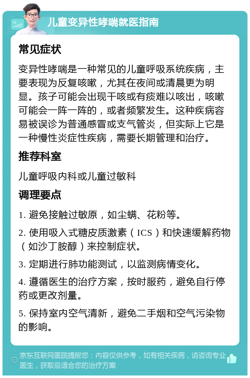 儿童变异性哮喘就医指南 常见症状 变异性哮喘是一种常见的儿童呼吸系统疾病，主要表现为反复咳嗽，尤其在夜间或清晨更为明显。孩子可能会出现干咳或有痰难以咳出，咳嗽可能会一阵一阵的，或者频繁发生。这种疾病容易被误诊为普通感冒或支气管炎，但实际上它是一种慢性炎症性疾病，需要长期管理和治疗。 推荐科室 儿童呼吸内科或儿童过敏科 调理要点 1. 避免接触过敏原，如尘螨、花粉等。 2. 使用吸入式糖皮质激素（ICS）和快速缓解药物（如沙丁胺醇）来控制症状。 3. 定期进行肺功能测试，以监测病情变化。 4. 遵循医生的治疗方案，按时服药，避免自行停药或更改剂量。 5. 保持室内空气清新，避免二手烟和空气污染物的影响。