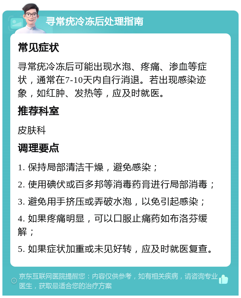 寻常疣冷冻后处理指南 常见症状 寻常疣冷冻后可能出现水泡、疼痛、渗血等症状，通常在7-10天内自行消退。若出现感染迹象，如红肿、发热等，应及时就医。 推荐科室 皮肤科 调理要点 1. 保持局部清洁干燥，避免感染； 2. 使用碘伏或百多邦等消毒药膏进行局部消毒； 3. 避免用手挤压或弄破水泡，以免引起感染； 4. 如果疼痛明显，可以口服止痛药如布洛芬缓解； 5. 如果症状加重或未见好转，应及时就医复查。