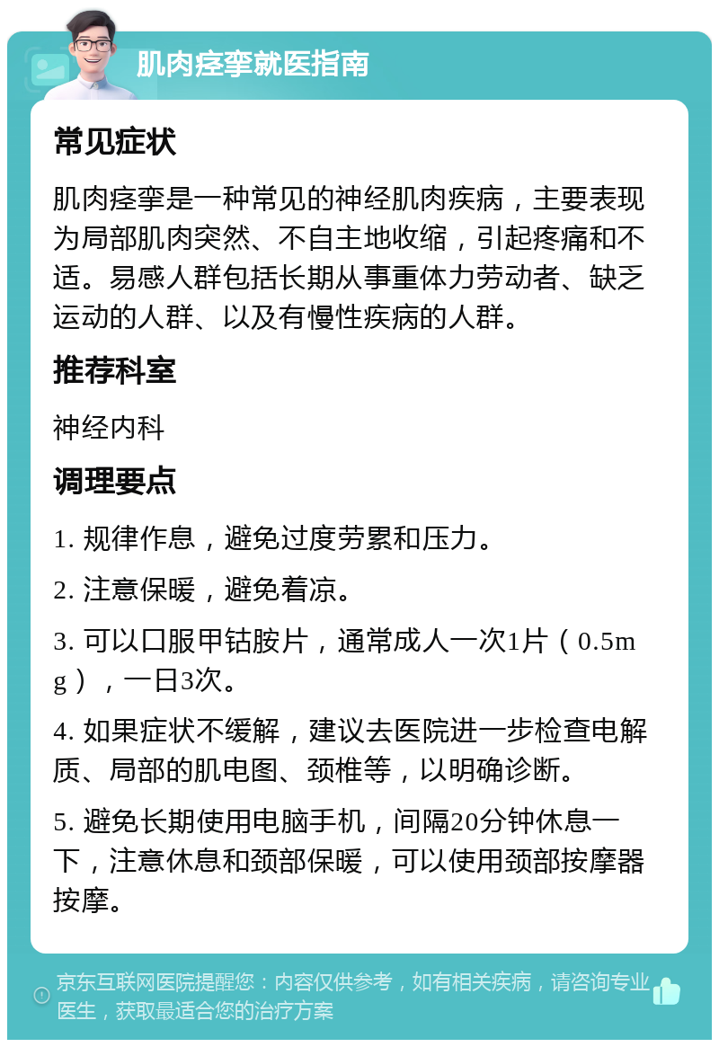 肌肉痉挛就医指南 常见症状 肌肉痉挛是一种常见的神经肌肉疾病，主要表现为局部肌肉突然、不自主地收缩，引起疼痛和不适。易感人群包括长期从事重体力劳动者、缺乏运动的人群、以及有慢性疾病的人群。 推荐科室 神经内科 调理要点 1. 规律作息，避免过度劳累和压力。 2. 注意保暖，避免着凉。 3. 可以口服甲钴胺片，通常成人一次1片（0.5mg），一日3次。 4. 如果症状不缓解，建议去医院进一步检查电解质、局部的肌电图、颈椎等，以明确诊断。 5. 避免长期使用电脑手机，间隔20分钟休息一下，注意休息和颈部保暖，可以使用颈部按摩器按摩。