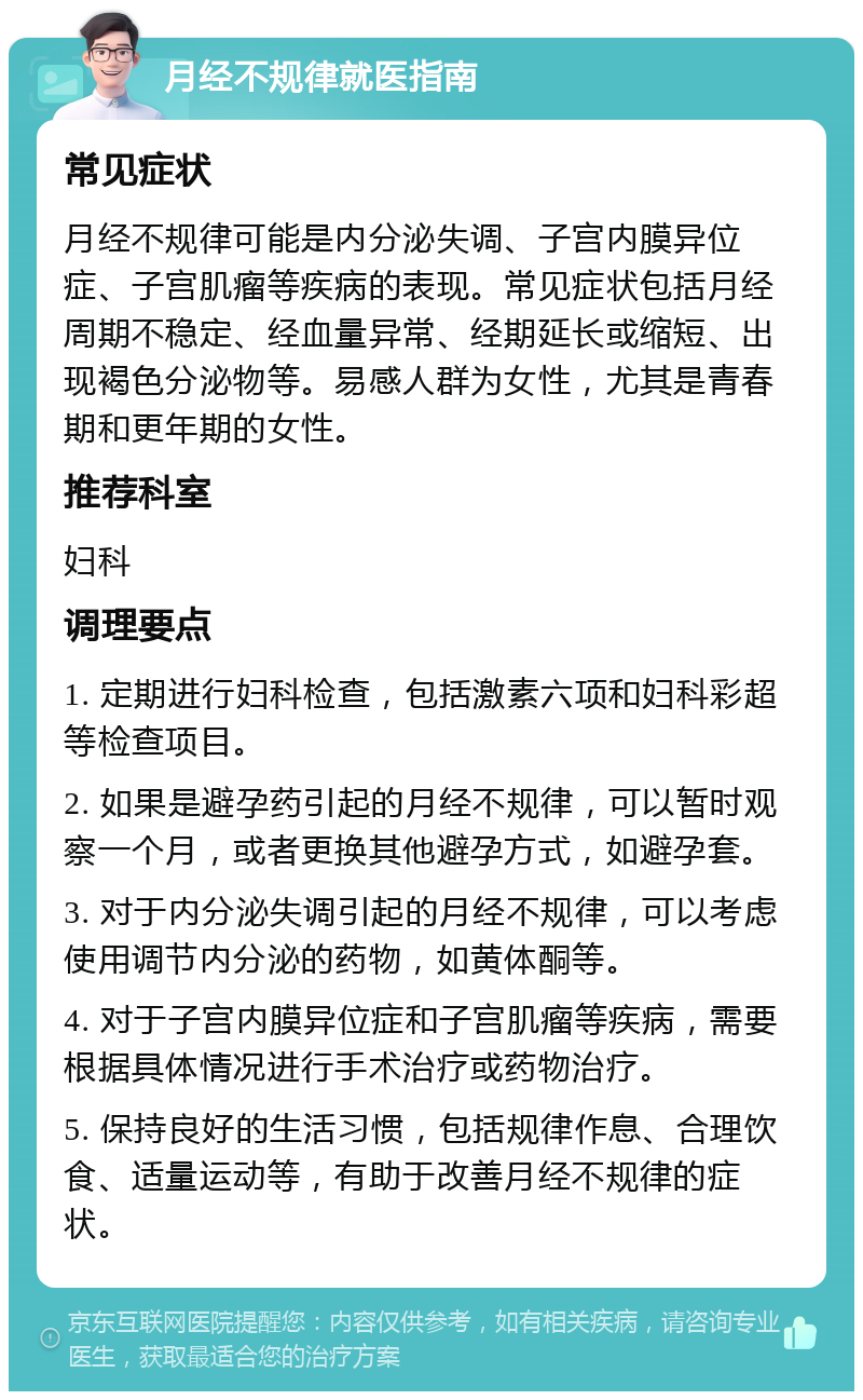 月经不规律就医指南 常见症状 月经不规律可能是内分泌失调、子宫内膜异位症、子宫肌瘤等疾病的表现。常见症状包括月经周期不稳定、经血量异常、经期延长或缩短、出现褐色分泌物等。易感人群为女性，尤其是青春期和更年期的女性。 推荐科室 妇科 调理要点 1. 定期进行妇科检查，包括激素六项和妇科彩超等检查项目。 2. 如果是避孕药引起的月经不规律，可以暂时观察一个月，或者更换其他避孕方式，如避孕套。 3. 对于内分泌失调引起的月经不规律，可以考虑使用调节内分泌的药物，如黄体酮等。 4. 对于子宫内膜异位症和子宫肌瘤等疾病，需要根据具体情况进行手术治疗或药物治疗。 5. 保持良好的生活习惯，包括规律作息、合理饮食、适量运动等，有助于改善月经不规律的症状。