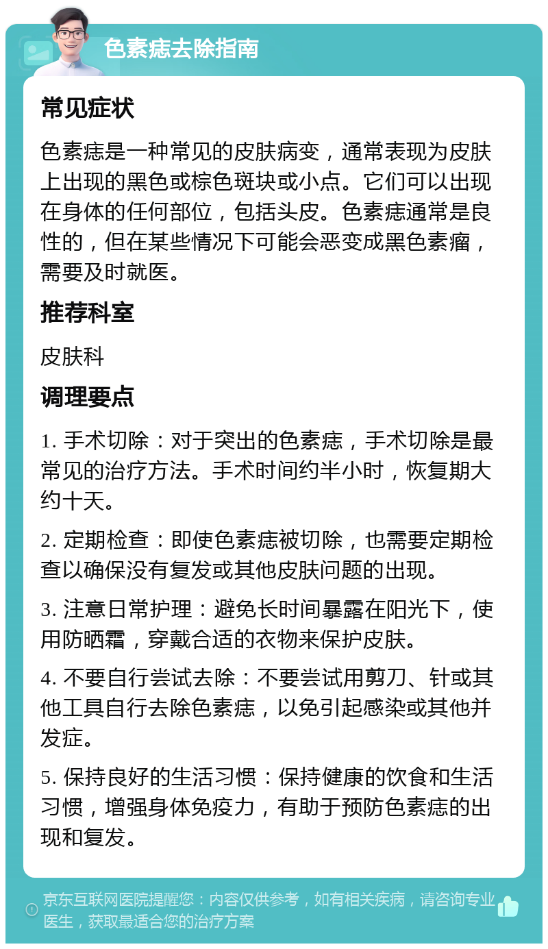 色素痣去除指南 常见症状 色素痣是一种常见的皮肤病变，通常表现为皮肤上出现的黑色或棕色斑块或小点。它们可以出现在身体的任何部位，包括头皮。色素痣通常是良性的，但在某些情况下可能会恶变成黑色素瘤，需要及时就医。 推荐科室 皮肤科 调理要点 1. 手术切除：对于突出的色素痣，手术切除是最常见的治疗方法。手术时间约半小时，恢复期大约十天。 2. 定期检查：即使色素痣被切除，也需要定期检查以确保没有复发或其他皮肤问题的出现。 3. 注意日常护理：避免长时间暴露在阳光下，使用防晒霜，穿戴合适的衣物来保护皮肤。 4. 不要自行尝试去除：不要尝试用剪刀、针或其他工具自行去除色素痣，以免引起感染或其他并发症。 5. 保持良好的生活习惯：保持健康的饮食和生活习惯，增强身体免疫力，有助于预防色素痣的出现和复发。