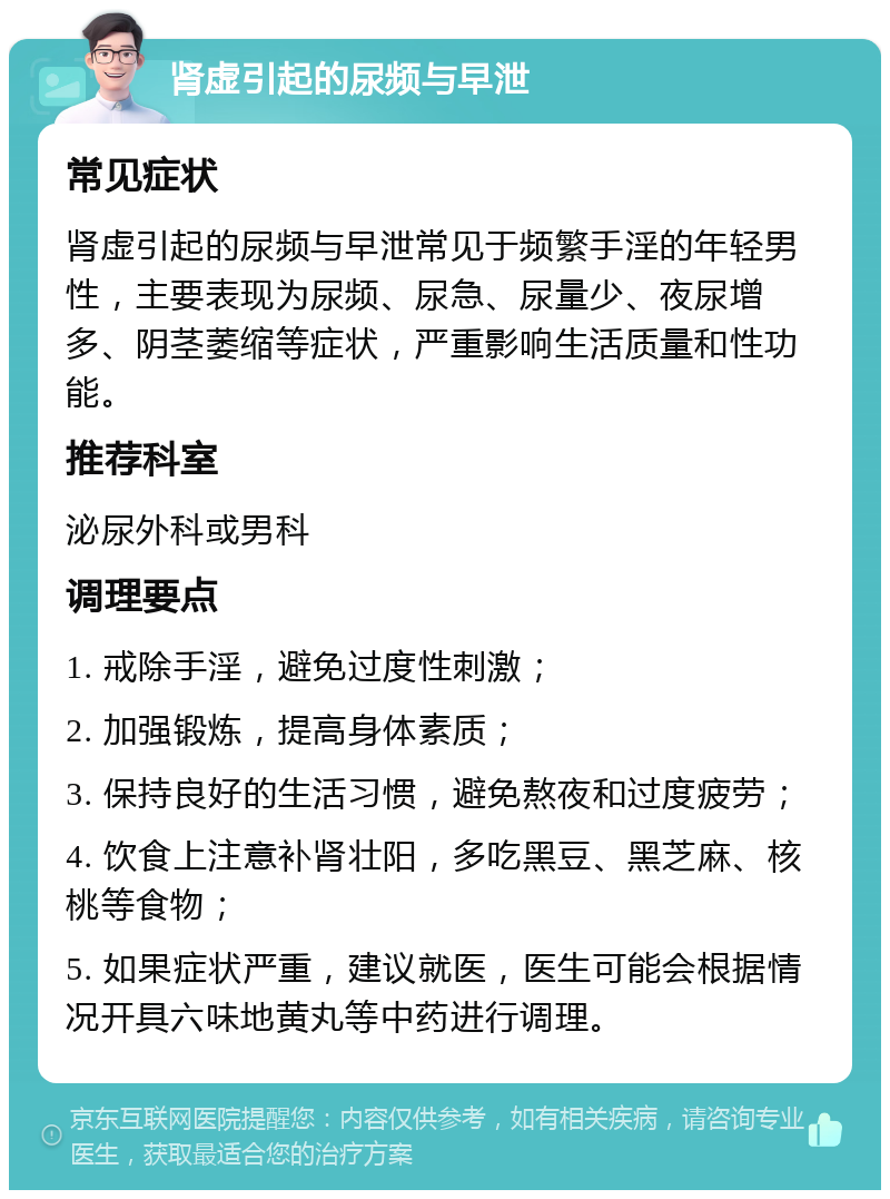 肾虚引起的尿频与早泄 常见症状 肾虚引起的尿频与早泄常见于频繁手淫的年轻男性，主要表现为尿频、尿急、尿量少、夜尿增多、阴茎萎缩等症状，严重影响生活质量和性功能。 推荐科室 泌尿外科或男科 调理要点 1. 戒除手淫，避免过度性刺激； 2. 加强锻炼，提高身体素质； 3. 保持良好的生活习惯，避免熬夜和过度疲劳； 4. 饮食上注意补肾壮阳，多吃黑豆、黑芝麻、核桃等食物； 5. 如果症状严重，建议就医，医生可能会根据情况开具六味地黄丸等中药进行调理。