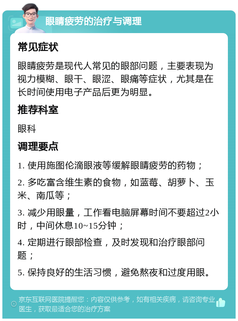 眼睛疲劳的治疗与调理 常见症状 眼睛疲劳是现代人常见的眼部问题，主要表现为视力模糊、眼干、眼涩、眼痛等症状，尤其是在长时间使用电子产品后更为明显。 推荐科室 眼科 调理要点 1. 使用施图伦滴眼液等缓解眼睛疲劳的药物； 2. 多吃富含维生素的食物，如蓝莓、胡萝卜、玉米、南瓜等； 3. 减少用眼量，工作看电脑屏幕时间不要超过2小时，中间休息10~15分钟； 4. 定期进行眼部检查，及时发现和治疗眼部问题； 5. 保持良好的生活习惯，避免熬夜和过度用眼。