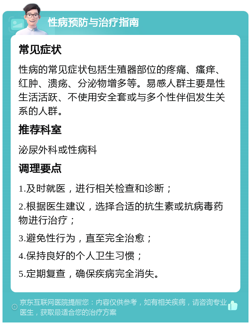 性病预防与治疗指南 常见症状 性病的常见症状包括生殖器部位的疼痛、瘙痒、红肿、溃疡、分泌物增多等。易感人群主要是性生活活跃、不使用安全套或与多个性伴侣发生关系的人群。 推荐科室 泌尿外科或性病科 调理要点 1.及时就医，进行相关检查和诊断； 2.根据医生建议，选择合适的抗生素或抗病毒药物进行治疗； 3.避免性行为，直至完全治愈； 4.保持良好的个人卫生习惯； 5.定期复查，确保疾病完全消失。