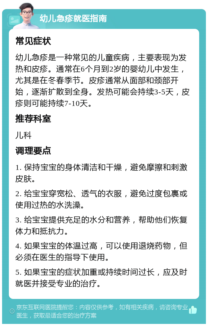 幼儿急疹就医指南 常见症状 幼儿急疹是一种常见的儿童疾病，主要表现为发热和皮疹。通常在6个月到2岁的婴幼儿中发生，尤其是在冬春季节。皮疹通常从面部和颈部开始，逐渐扩散到全身。发热可能会持续3-5天，皮疹则可能持续7-10天。 推荐科室 儿科 调理要点 1. 保持宝宝的身体清洁和干燥，避免摩擦和刺激皮肤。 2. 给宝宝穿宽松、透气的衣服，避免过度包裹或使用过热的水洗澡。 3. 给宝宝提供充足的水分和营养，帮助他们恢复体力和抵抗力。 4. 如果宝宝的体温过高，可以使用退烧药物，但必须在医生的指导下使用。 5. 如果宝宝的症状加重或持续时间过长，应及时就医并接受专业的治疗。