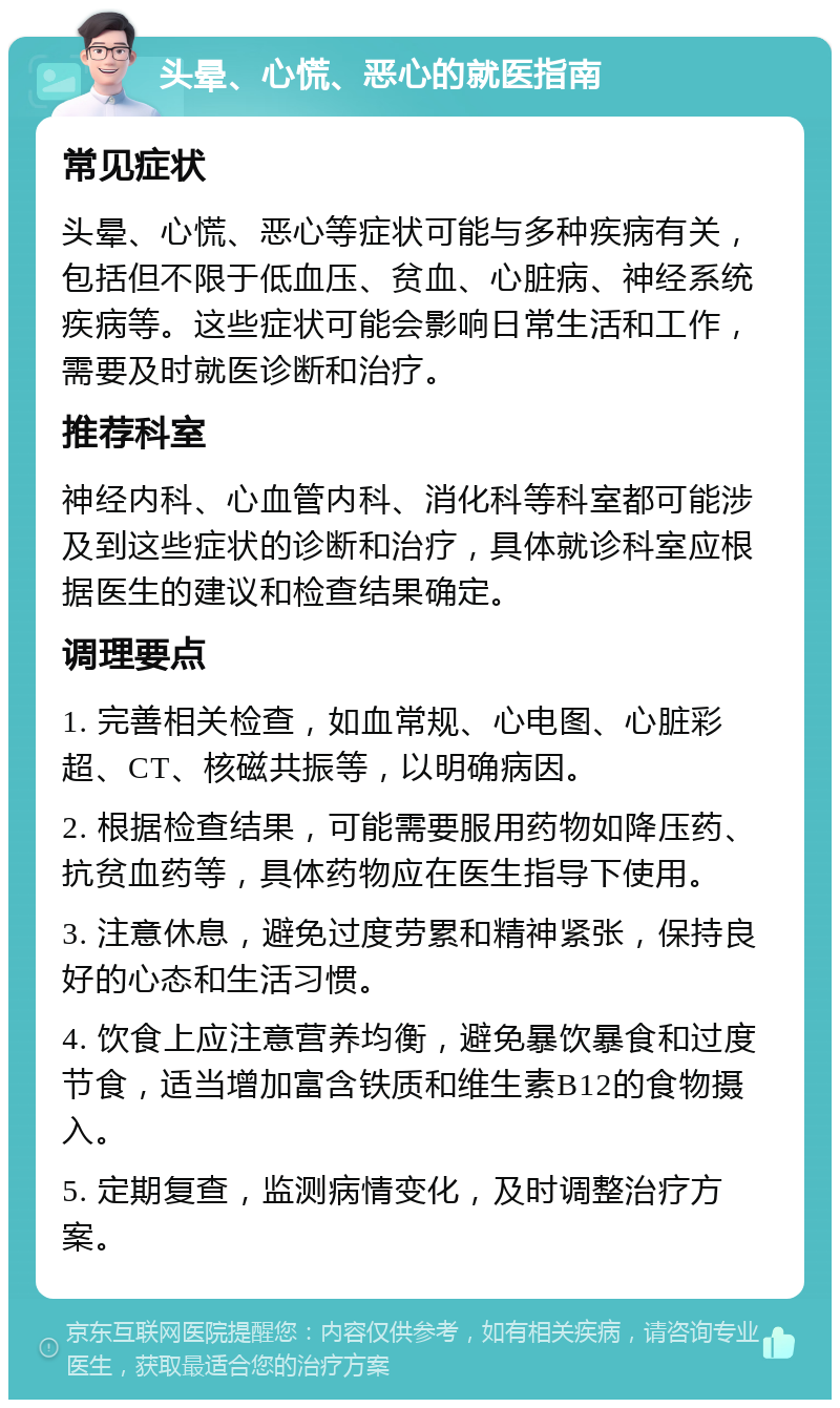 头晕、心慌、恶心的就医指南 常见症状 头晕、心慌、恶心等症状可能与多种疾病有关，包括但不限于低血压、贫血、心脏病、神经系统疾病等。这些症状可能会影响日常生活和工作，需要及时就医诊断和治疗。 推荐科室 神经内科、心血管内科、消化科等科室都可能涉及到这些症状的诊断和治疗，具体就诊科室应根据医生的建议和检查结果确定。 调理要点 1. 完善相关检查，如血常规、心电图、心脏彩超、CT、核磁共振等，以明确病因。 2. 根据检查结果，可能需要服用药物如降压药、抗贫血药等，具体药物应在医生指导下使用。 3. 注意休息，避免过度劳累和精神紧张，保持良好的心态和生活习惯。 4. 饮食上应注意营养均衡，避免暴饮暴食和过度节食，适当增加富含铁质和维生素B12的食物摄入。 5. 定期复查，监测病情变化，及时调整治疗方案。