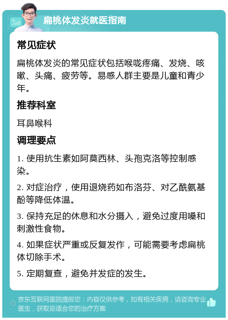 扁桃体发炎就医指南 常见症状 扁桃体发炎的常见症状包括喉咙疼痛、发烧、咳嗽、头痛、疲劳等。易感人群主要是儿童和青少年。 推荐科室 耳鼻喉科 调理要点 1. 使用抗生素如阿莫西林、头孢克洛等控制感染。 2. 对症治疗，使用退烧药如布洛芬、对乙酰氨基酚等降低体温。 3. 保持充足的休息和水分摄入，避免过度用嗓和刺激性食物。 4. 如果症状严重或反复发作，可能需要考虑扁桃体切除手术。 5. 定期复查，避免并发症的发生。