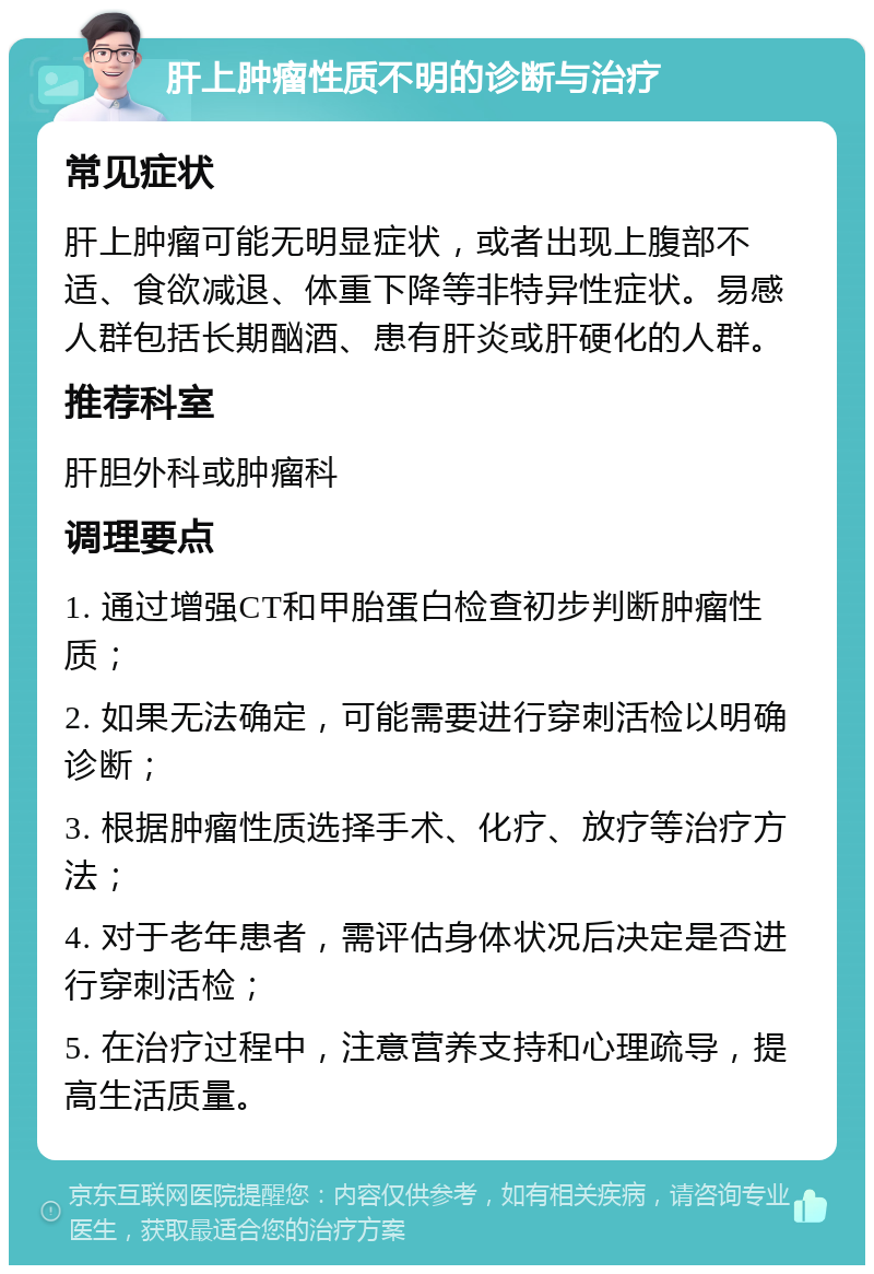 肝上肿瘤性质不明的诊断与治疗 常见症状 肝上肿瘤可能无明显症状，或者出现上腹部不适、食欲减退、体重下降等非特异性症状。易感人群包括长期酗酒、患有肝炎或肝硬化的人群。 推荐科室 肝胆外科或肿瘤科 调理要点 1. 通过增强CT和甲胎蛋白检查初步判断肿瘤性质； 2. 如果无法确定，可能需要进行穿刺活检以明确诊断； 3. 根据肿瘤性质选择手术、化疗、放疗等治疗方法； 4. 对于老年患者，需评估身体状况后决定是否进行穿刺活检； 5. 在治疗过程中，注意营养支持和心理疏导，提高生活质量。