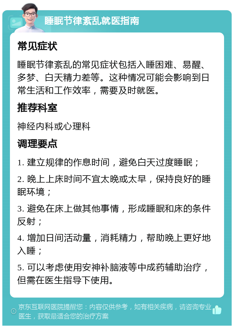 睡眠节律紊乱就医指南 常见症状 睡眠节律紊乱的常见症状包括入睡困难、易醒、多梦、白天精力差等。这种情况可能会影响到日常生活和工作效率，需要及时就医。 推荐科室 神经内科或心理科 调理要点 1. 建立规律的作息时间，避免白天过度睡眠； 2. 晚上上床时间不宜太晚或太早，保持良好的睡眠环境； 3. 避免在床上做其他事情，形成睡眠和床的条件反射； 4. 增加日间活动量，消耗精力，帮助晚上更好地入睡； 5. 可以考虑使用安神补脑液等中成药辅助治疗，但需在医生指导下使用。