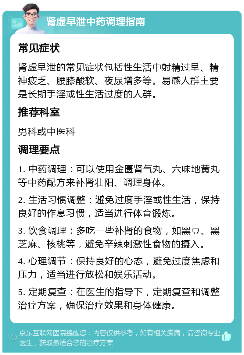 肾虚早泄中药调理指南 常见症状 肾虚早泄的常见症状包括性生活中射精过早、精神疲乏、腰膝酸软、夜尿增多等。易感人群主要是长期手淫或性生活过度的人群。 推荐科室 男科或中医科 调理要点 1. 中药调理：可以使用金匮肾气丸、六味地黄丸等中药配方来补肾壮阳、调理身体。 2. 生活习惯调整：避免过度手淫或性生活，保持良好的作息习惯，适当进行体育锻炼。 3. 饮食调理：多吃一些补肾的食物，如黑豆、黑芝麻、核桃等，避免辛辣刺激性食物的摄入。 4. 心理调节：保持良好的心态，避免过度焦虑和压力，适当进行放松和娱乐活动。 5. 定期复查：在医生的指导下，定期复查和调整治疗方案，确保治疗效果和身体健康。