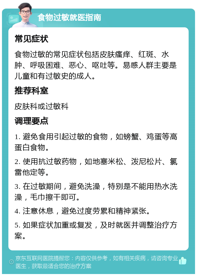 食物过敏就医指南 常见症状 食物过敏的常见症状包括皮肤瘙痒、红斑、水肿、呼吸困难、恶心、呕吐等。易感人群主要是儿童和有过敏史的成人。 推荐科室 皮肤科或过敏科 调理要点 1. 避免食用引起过敏的食物，如螃蟹、鸡蛋等高蛋白食物。 2. 使用抗过敏药物，如地塞米松、泼尼松片、氯雷他定等。 3. 在过敏期间，避免洗澡，特别是不能用热水洗澡，毛巾擦干即可。 4. 注意休息，避免过度劳累和精神紧张。 5. 如果症状加重或复发，及时就医并调整治疗方案。