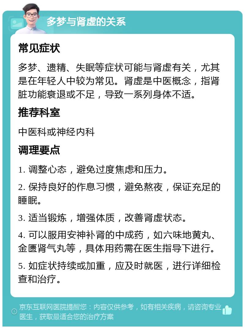 多梦与肾虚的关系 常见症状 多梦、遗精、失眠等症状可能与肾虚有关，尤其是在年轻人中较为常见。肾虚是中医概念，指肾脏功能衰退或不足，导致一系列身体不适。 推荐科室 中医科或神经内科 调理要点 1. 调整心态，避免过度焦虑和压力。 2. 保持良好的作息习惯，避免熬夜，保证充足的睡眠。 3. 适当锻炼，增强体质，改善肾虚状态。 4. 可以服用安神补肾的中成药，如六味地黄丸、金匮肾气丸等，具体用药需在医生指导下进行。 5. 如症状持续或加重，应及时就医，进行详细检查和治疗。