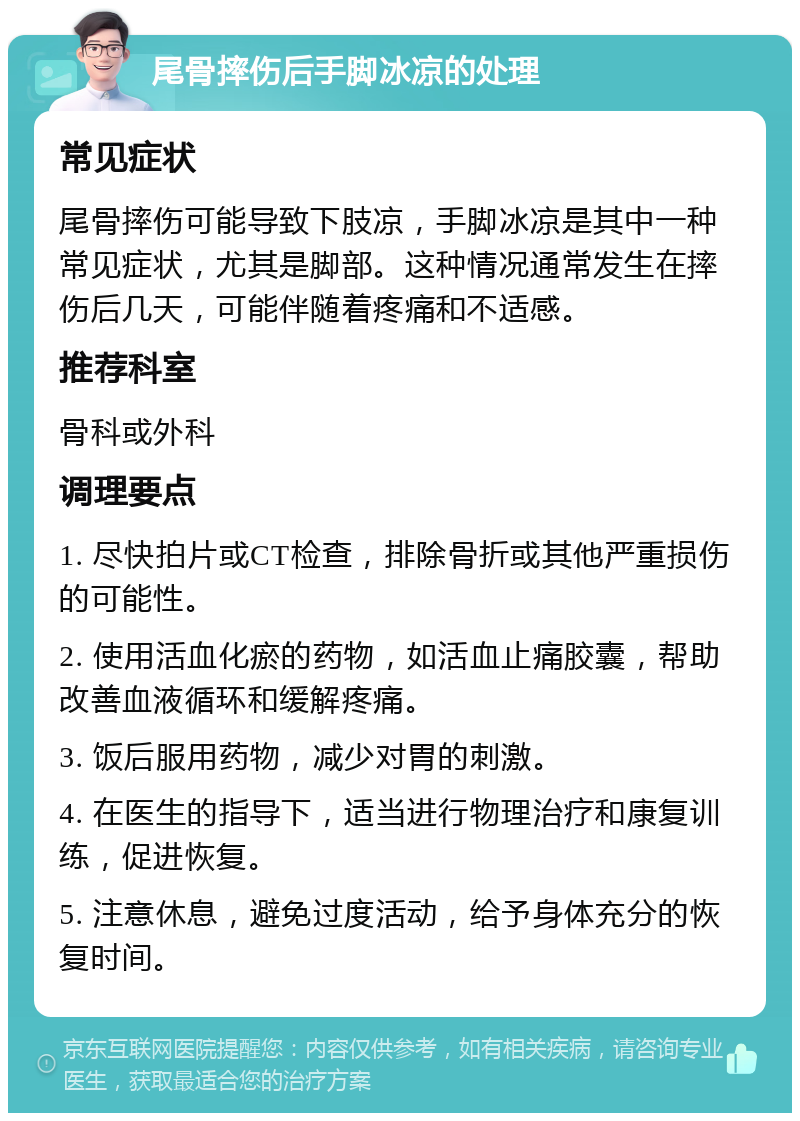 尾骨摔伤后手脚冰凉的处理 常见症状 尾骨摔伤可能导致下肢凉，手脚冰凉是其中一种常见症状，尤其是脚部。这种情况通常发生在摔伤后几天，可能伴随着疼痛和不适感。 推荐科室 骨科或外科 调理要点 1. 尽快拍片或CT检查，排除骨折或其他严重损伤的可能性。 2. 使用活血化瘀的药物，如活血止痛胶囊，帮助改善血液循环和缓解疼痛。 3. 饭后服用药物，减少对胃的刺激。 4. 在医生的指导下，适当进行物理治疗和康复训练，促进恢复。 5. 注意休息，避免过度活动，给予身体充分的恢复时间。