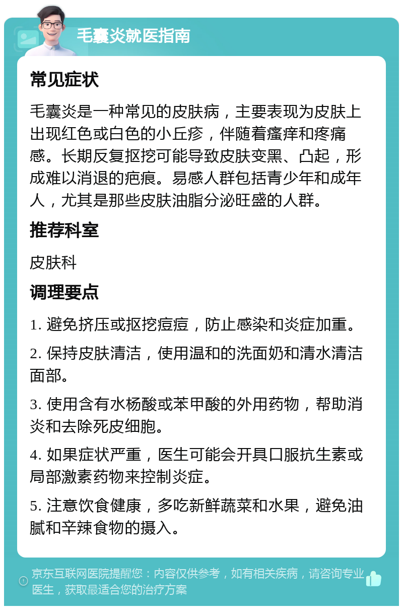 毛囊炎就医指南 常见症状 毛囊炎是一种常见的皮肤病，主要表现为皮肤上出现红色或白色的小丘疹，伴随着瘙痒和疼痛感。长期反复抠挖可能导致皮肤变黑、凸起，形成难以消退的疤痕。易感人群包括青少年和成年人，尤其是那些皮肤油脂分泌旺盛的人群。 推荐科室 皮肤科 调理要点 1. 避免挤压或抠挖痘痘，防止感染和炎症加重。 2. 保持皮肤清洁，使用温和的洗面奶和清水清洁面部。 3. 使用含有水杨酸或苯甲酸的外用药物，帮助消炎和去除死皮细胞。 4. 如果症状严重，医生可能会开具口服抗生素或局部激素药物来控制炎症。 5. 注意饮食健康，多吃新鲜蔬菜和水果，避免油腻和辛辣食物的摄入。