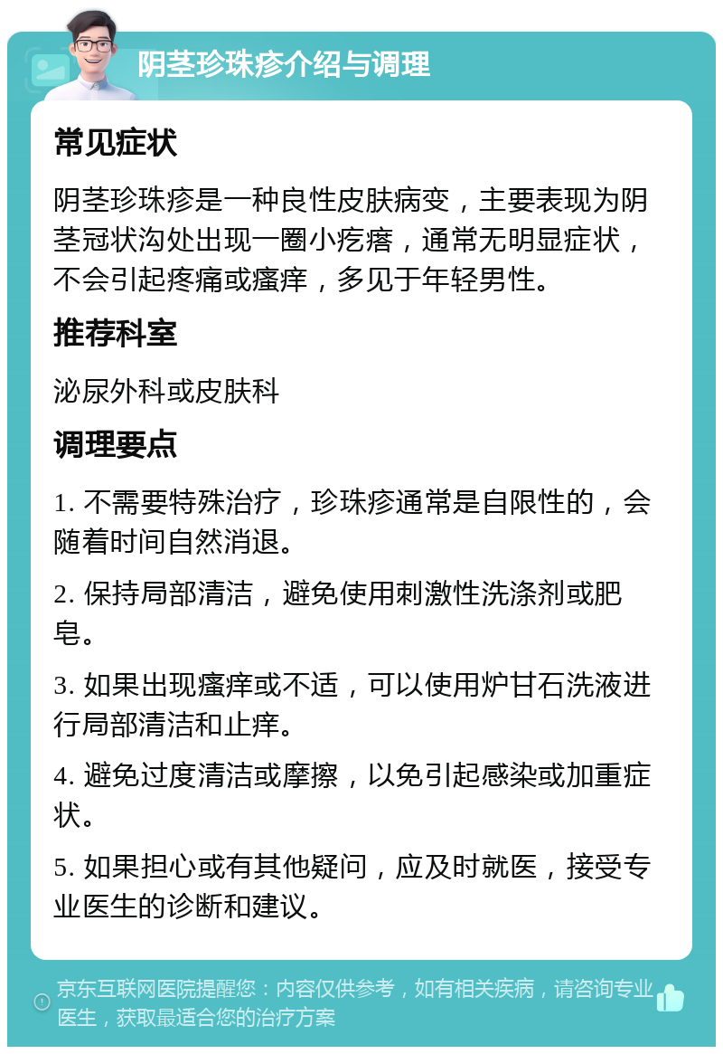 阴茎珍珠疹介绍与调理 常见症状 阴茎珍珠疹是一种良性皮肤病变，主要表现为阴茎冠状沟处出现一圈小疙瘩，通常无明显症状，不会引起疼痛或瘙痒，多见于年轻男性。 推荐科室 泌尿外科或皮肤科 调理要点 1. 不需要特殊治疗，珍珠疹通常是自限性的，会随着时间自然消退。 2. 保持局部清洁，避免使用刺激性洗涤剂或肥皂。 3. 如果出现瘙痒或不适，可以使用炉甘石洗液进行局部清洁和止痒。 4. 避免过度清洁或摩擦，以免引起感染或加重症状。 5. 如果担心或有其他疑问，应及时就医，接受专业医生的诊断和建议。