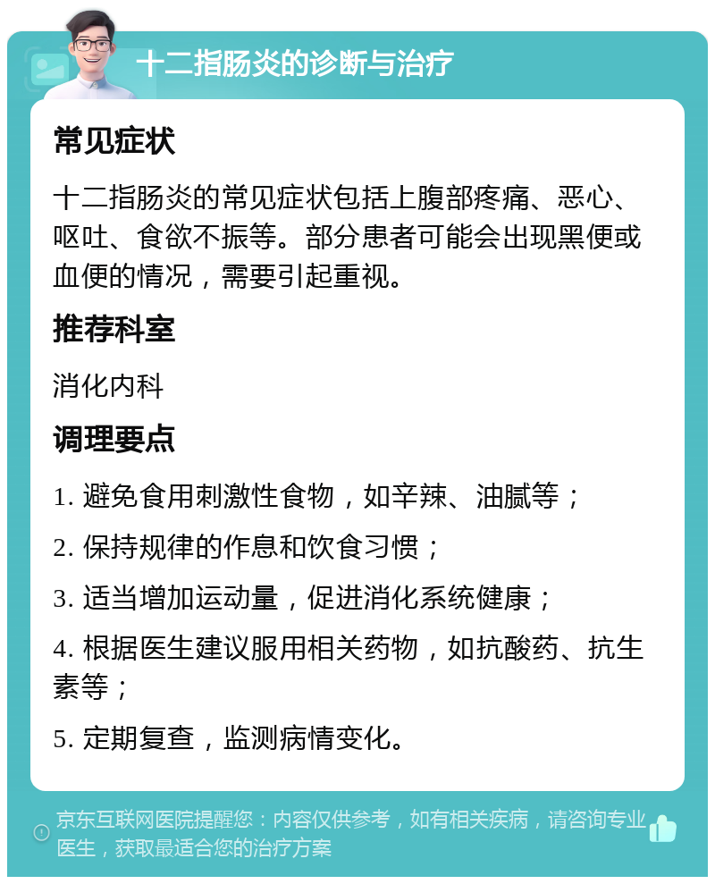 十二指肠炎的诊断与治疗 常见症状 十二指肠炎的常见症状包括上腹部疼痛、恶心、呕吐、食欲不振等。部分患者可能会出现黑便或血便的情况，需要引起重视。 推荐科室 消化内科 调理要点 1. 避免食用刺激性食物，如辛辣、油腻等； 2. 保持规律的作息和饮食习惯； 3. 适当增加运动量，促进消化系统健康； 4. 根据医生建议服用相关药物，如抗酸药、抗生素等； 5. 定期复查，监测病情变化。