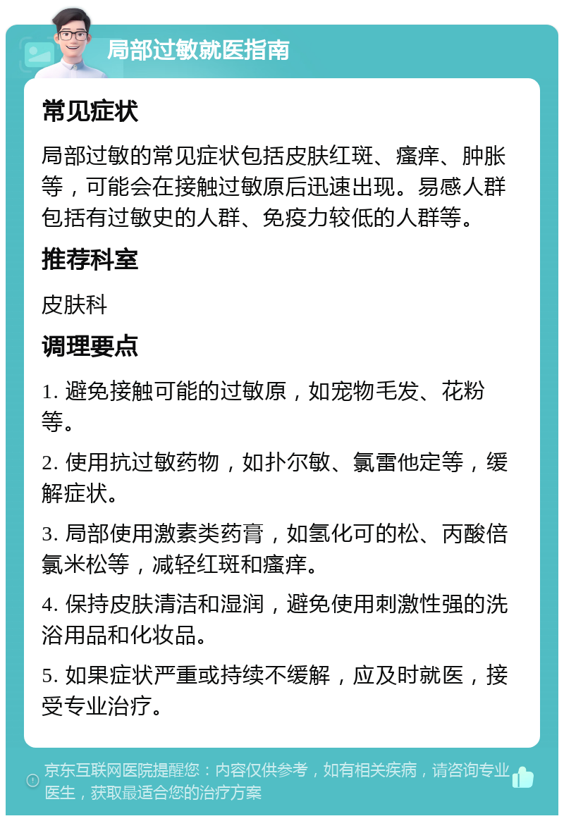 局部过敏就医指南 常见症状 局部过敏的常见症状包括皮肤红斑、瘙痒、肿胀等，可能会在接触过敏原后迅速出现。易感人群包括有过敏史的人群、免疫力较低的人群等。 推荐科室 皮肤科 调理要点 1. 避免接触可能的过敏原，如宠物毛发、花粉等。 2. 使用抗过敏药物，如扑尔敏、氯雷他定等，缓解症状。 3. 局部使用激素类药膏，如氢化可的松、丙酸倍氯米松等，减轻红斑和瘙痒。 4. 保持皮肤清洁和湿润，避免使用刺激性强的洗浴用品和化妆品。 5. 如果症状严重或持续不缓解，应及时就医，接受专业治疗。