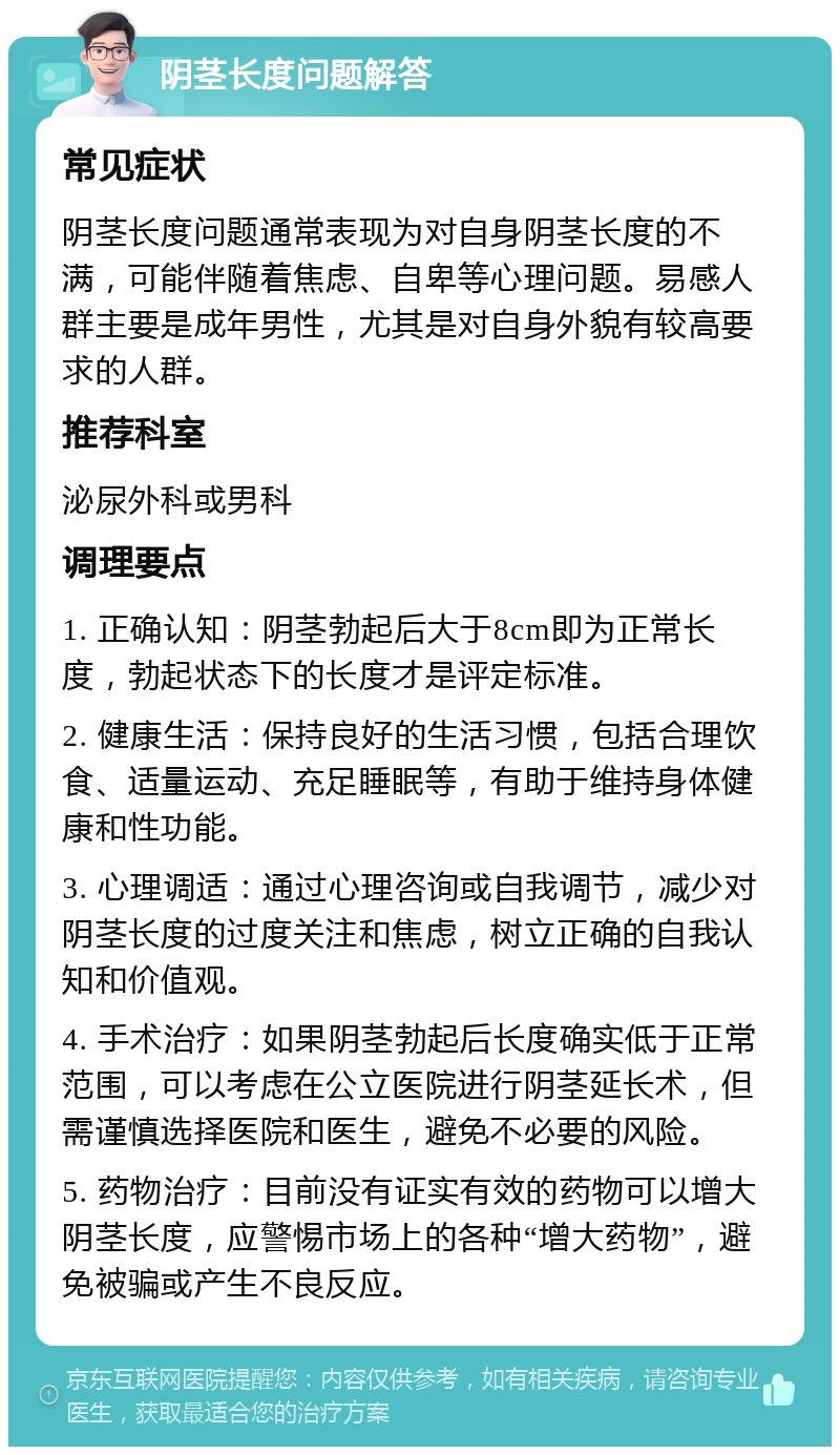 阴茎长度问题解答 常见症状 阴茎长度问题通常表现为对自身阴茎长度的不满，可能伴随着焦虑、自卑等心理问题。易感人群主要是成年男性，尤其是对自身外貌有较高要求的人群。 推荐科室 泌尿外科或男科 调理要点 1. 正确认知：阴茎勃起后大于8cm即为正常长度，勃起状态下的长度才是评定标准。 2. 健康生活：保持良好的生活习惯，包括合理饮食、适量运动、充足睡眠等，有助于维持身体健康和性功能。 3. 心理调适：通过心理咨询或自我调节，减少对阴茎长度的过度关注和焦虑，树立正确的自我认知和价值观。 4. 手术治疗：如果阴茎勃起后长度确实低于正常范围，可以考虑在公立医院进行阴茎延长术，但需谨慎选择医院和医生，避免不必要的风险。 5. 药物治疗：目前没有证实有效的药物可以增大阴茎长度，应警惕市场上的各种“增大药物”，避免被骗或产生不良反应。