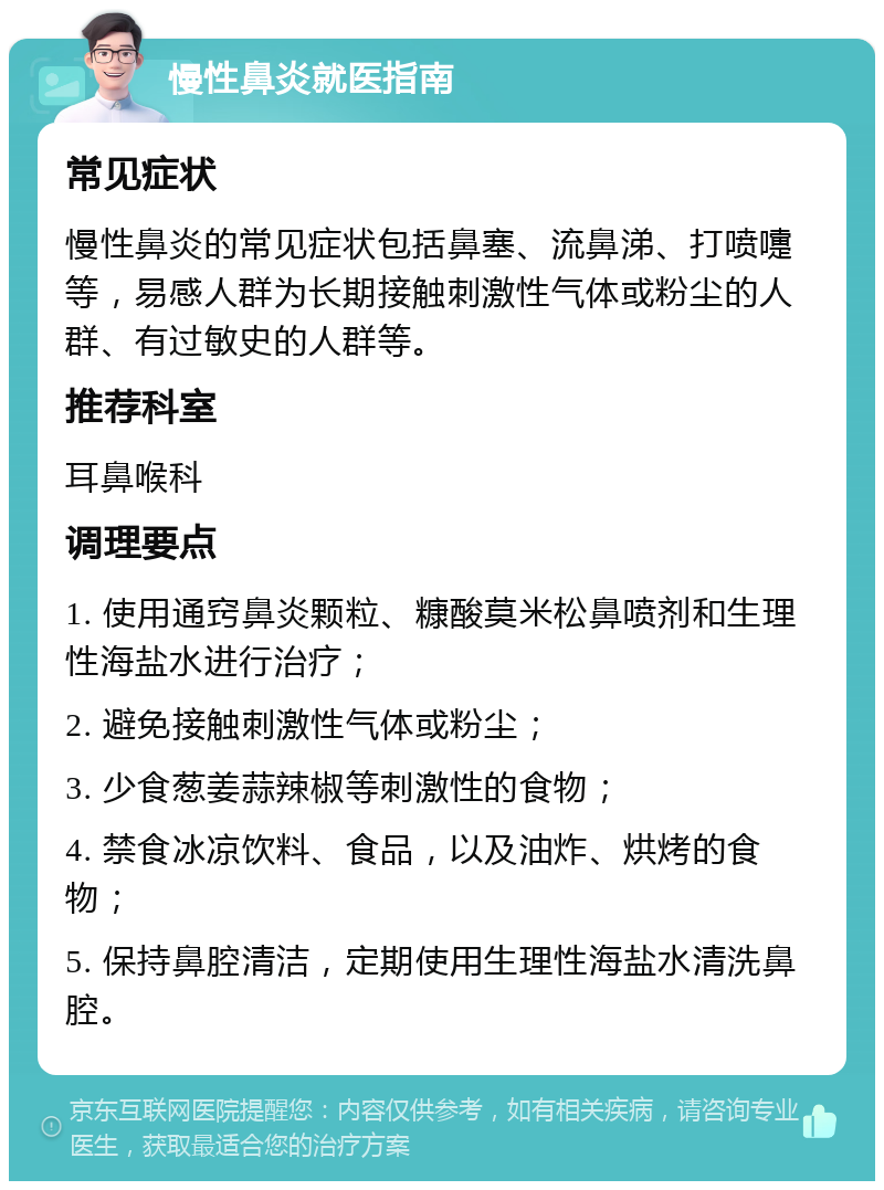 慢性鼻炎就医指南 常见症状 慢性鼻炎的常见症状包括鼻塞、流鼻涕、打喷嚏等，易感人群为长期接触刺激性气体或粉尘的人群、有过敏史的人群等。 推荐科室 耳鼻喉科 调理要点 1. 使用通窍鼻炎颗粒、糠酸莫米松鼻喷剂和生理性海盐水进行治疗； 2. 避免接触刺激性气体或粉尘； 3. 少食葱姜蒜辣椒等刺激性的食物； 4. 禁食冰凉饮料、食品，以及油炸、烘烤的食物； 5. 保持鼻腔清洁，定期使用生理性海盐水清洗鼻腔。