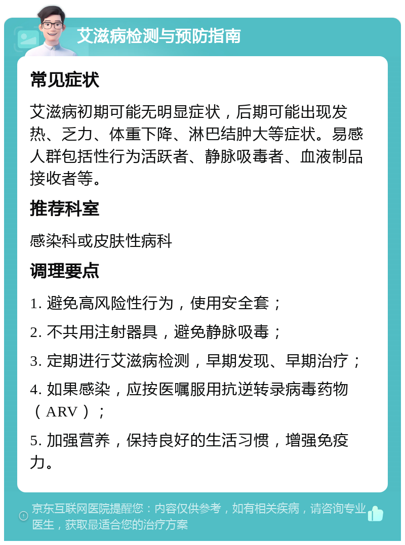 艾滋病检测与预防指南 常见症状 艾滋病初期可能无明显症状，后期可能出现发热、乏力、体重下降、淋巴结肿大等症状。易感人群包括性行为活跃者、静脉吸毒者、血液制品接收者等。 推荐科室 感染科或皮肤性病科 调理要点 1. 避免高风险性行为，使用安全套； 2. 不共用注射器具，避免静脉吸毒； 3. 定期进行艾滋病检测，早期发现、早期治疗； 4. 如果感染，应按医嘱服用抗逆转录病毒药物（ARV）； 5. 加强营养，保持良好的生活习惯，增强免疫力。