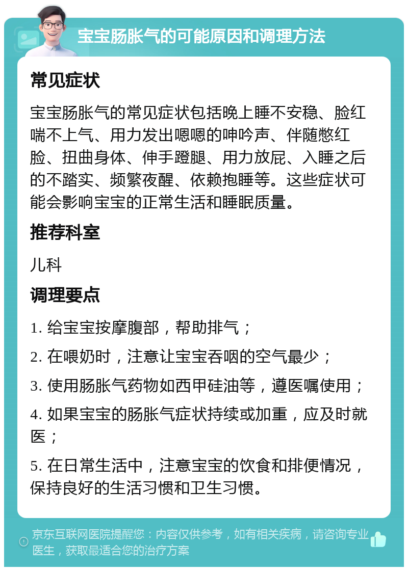 宝宝肠胀气的可能原因和调理方法 常见症状 宝宝肠胀气的常见症状包括晚上睡不安稳、脸红喘不上气、用力发出嗯嗯的呻吟声、伴随憋红脸、扭曲身体、伸手蹬腿、用力放屁、入睡之后的不踏实、频繁夜醒、依赖抱睡等。这些症状可能会影响宝宝的正常生活和睡眠质量。 推荐科室 儿科 调理要点 1. 给宝宝按摩腹部，帮助排气； 2. 在喂奶时，注意让宝宝吞咽的空气最少； 3. 使用肠胀气药物如西甲硅油等，遵医嘱使用； 4. 如果宝宝的肠胀气症状持续或加重，应及时就医； 5. 在日常生活中，注意宝宝的饮食和排便情况，保持良好的生活习惯和卫生习惯。