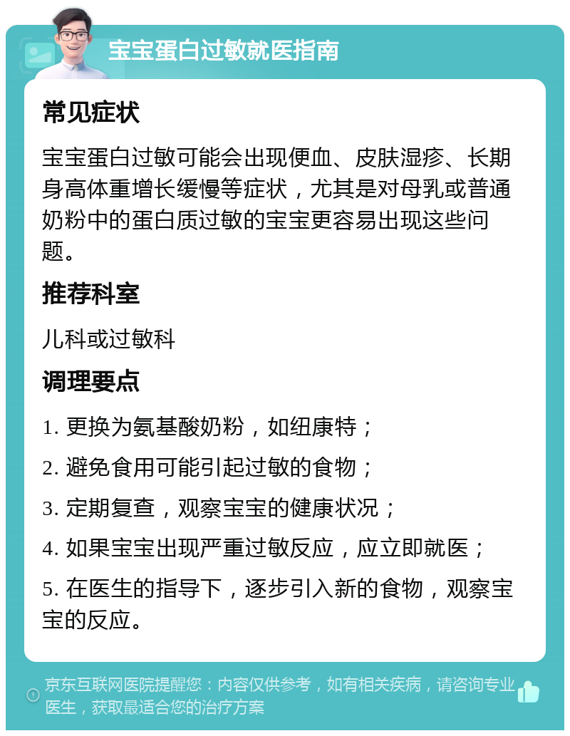 宝宝蛋白过敏就医指南 常见症状 宝宝蛋白过敏可能会出现便血、皮肤湿疹、长期身高体重增长缓慢等症状，尤其是对母乳或普通奶粉中的蛋白质过敏的宝宝更容易出现这些问题。 推荐科室 儿科或过敏科 调理要点 1. 更换为氨基酸奶粉，如纽康特； 2. 避免食用可能引起过敏的食物； 3. 定期复查，观察宝宝的健康状况； 4. 如果宝宝出现严重过敏反应，应立即就医； 5. 在医生的指导下，逐步引入新的食物，观察宝宝的反应。