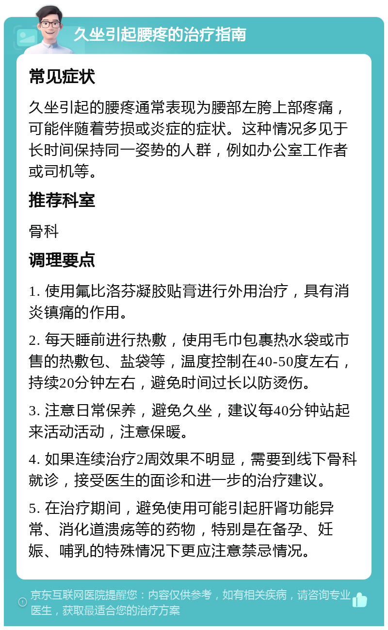 久坐引起腰疼的治疗指南 常见症状 久坐引起的腰疼通常表现为腰部左胯上部疼痛，可能伴随着劳损或炎症的症状。这种情况多见于长时间保持同一姿势的人群，例如办公室工作者或司机等。 推荐科室 骨科 调理要点 1. 使用氟比洛芬凝胶贴膏进行外用治疗，具有消炎镇痛的作用。 2. 每天睡前进行热敷，使用毛巾包裹热水袋或市售的热敷包、盐袋等，温度控制在40-50度左右，持续20分钟左右，避免时间过长以防烫伤。 3. 注意日常保养，避免久坐，建议每40分钟站起来活动活动，注意保暖。 4. 如果连续治疗2周效果不明显，需要到线下骨科就诊，接受医生的面诊和进一步的治疗建议。 5. 在治疗期间，避免使用可能引起肝肾功能异常、消化道溃疡等的药物，特别是在备孕、妊娠、哺乳的特殊情况下更应注意禁忌情况。