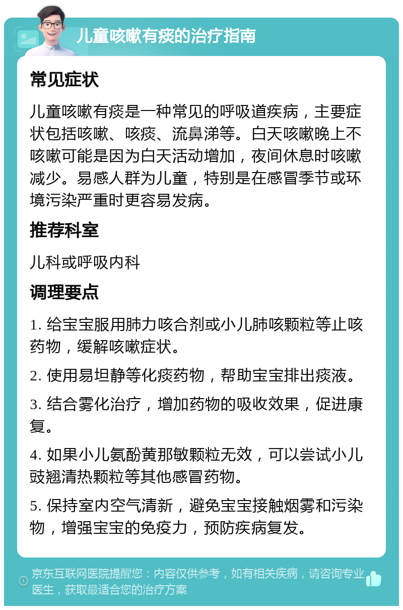 儿童咳嗽有痰的治疗指南 常见症状 儿童咳嗽有痰是一种常见的呼吸道疾病，主要症状包括咳嗽、咳痰、流鼻涕等。白天咳嗽晚上不咳嗽可能是因为白天活动增加，夜间休息时咳嗽减少。易感人群为儿童，特别是在感冒季节或环境污染严重时更容易发病。 推荐科室 儿科或呼吸内科 调理要点 1. 给宝宝服用肺力咳合剂或小儿肺咳颗粒等止咳药物，缓解咳嗽症状。 2. 使用易坦静等化痰药物，帮助宝宝排出痰液。 3. 结合雾化治疗，增加药物的吸收效果，促进康复。 4. 如果小儿氨酚黄那敏颗粒无效，可以尝试小儿豉翘清热颗粒等其他感冒药物。 5. 保持室内空气清新，避免宝宝接触烟雾和污染物，增强宝宝的免疫力，预防疾病复发。