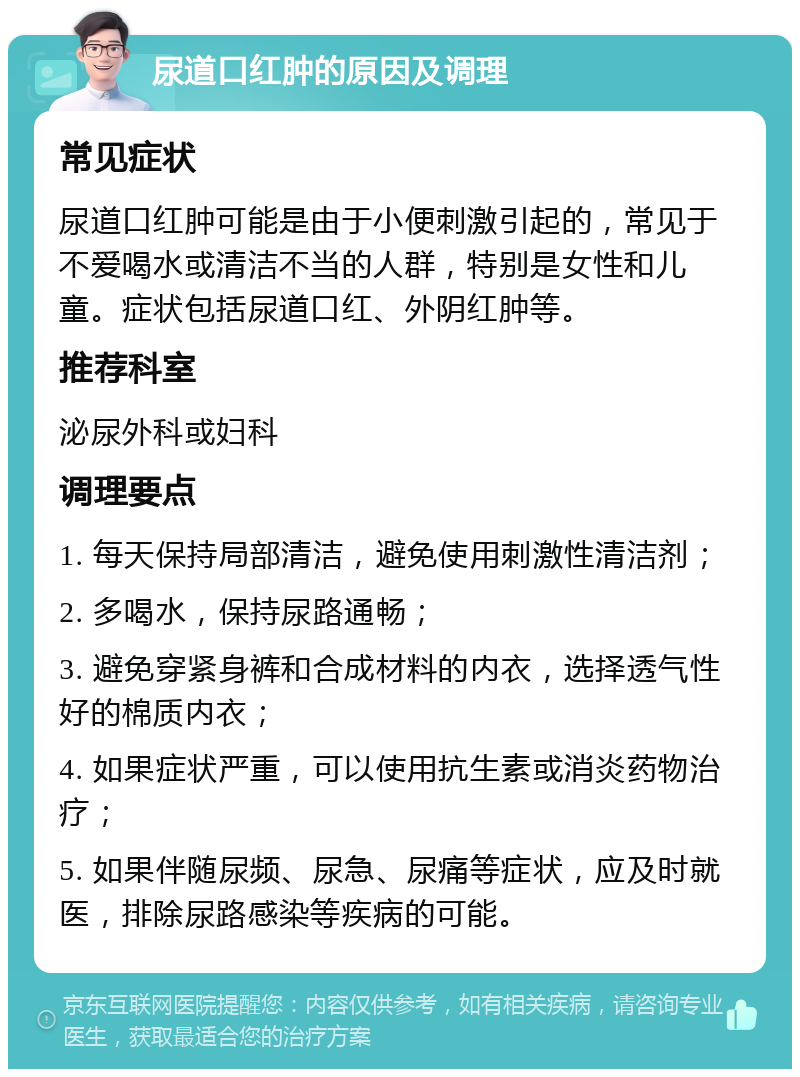 尿道口红肿的原因及调理 常见症状 尿道口红肿可能是由于小便刺激引起的，常见于不爱喝水或清洁不当的人群，特别是女性和儿童。症状包括尿道口红、外阴红肿等。 推荐科室 泌尿外科或妇科 调理要点 1. 每天保持局部清洁，避免使用刺激性清洁剂； 2. 多喝水，保持尿路通畅； 3. 避免穿紧身裤和合成材料的内衣，选择透气性好的棉质内衣； 4. 如果症状严重，可以使用抗生素或消炎药物治疗； 5. 如果伴随尿频、尿急、尿痛等症状，应及时就医，排除尿路感染等疾病的可能。