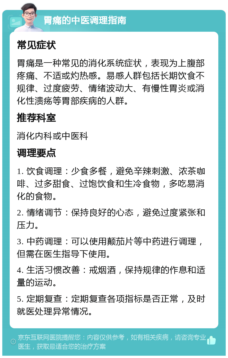 胃痛的中医调理指南 常见症状 胃痛是一种常见的消化系统症状，表现为上腹部疼痛、不适或灼热感。易感人群包括长期饮食不规律、过度疲劳、情绪波动大、有慢性胃炎或消化性溃疡等胃部疾病的人群。 推荐科室 消化内科或中医科 调理要点 1. 饮食调理：少食多餐，避免辛辣刺激、浓茶咖啡、过多甜食、过饱饮食和生冷食物，多吃易消化的食物。 2. 情绪调节：保持良好的心态，避免过度紧张和压力。 3. 中药调理：可以使用颠茄片等中药进行调理，但需在医生指导下使用。 4. 生活习惯改善：戒烟酒，保持规律的作息和适量的运动。 5. 定期复查：定期复查各项指标是否正常，及时就医处理异常情况。