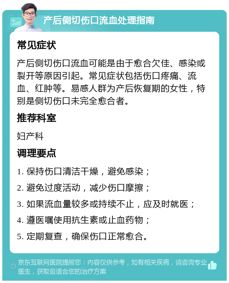 产后侧切伤口流血处理指南 常见症状 产后侧切伤口流血可能是由于愈合欠佳、感染或裂开等原因引起。常见症状包括伤口疼痛、流血、红肿等。易感人群为产后恢复期的女性，特别是侧切伤口未完全愈合者。 推荐科室 妇产科 调理要点 1. 保持伤口清洁干燥，避免感染； 2. 避免过度活动，减少伤口摩擦； 3. 如果流血量较多或持续不止，应及时就医； 4. 遵医嘱使用抗生素或止血药物； 5. 定期复查，确保伤口正常愈合。