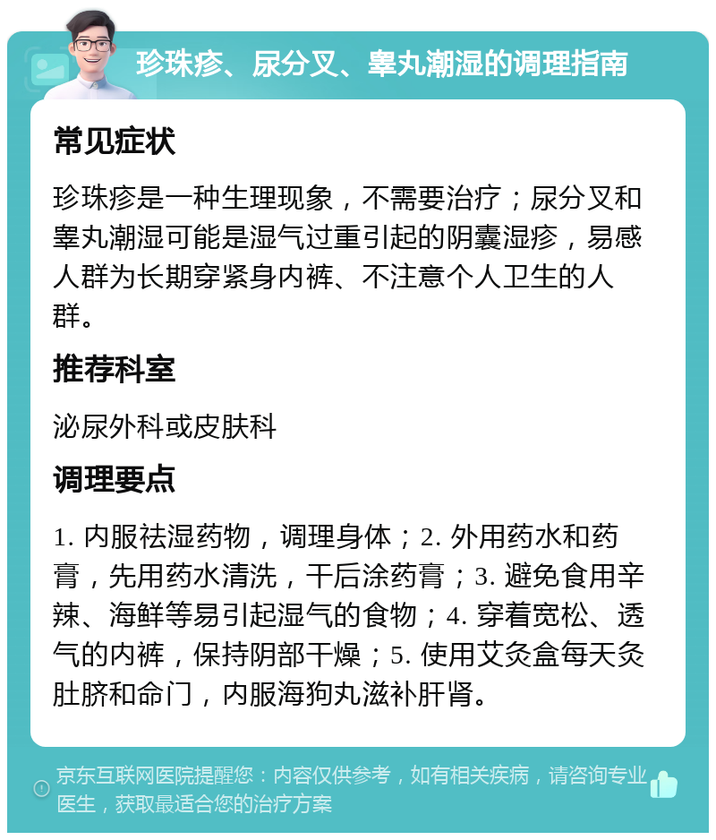 珍珠疹、尿分叉、睾丸潮湿的调理指南 常见症状 珍珠疹是一种生理现象，不需要治疗；尿分叉和睾丸潮湿可能是湿气过重引起的阴囊湿疹，易感人群为长期穿紧身内裤、不注意个人卫生的人群。 推荐科室 泌尿外科或皮肤科 调理要点 1. 内服祛湿药物，调理身体；2. 外用药水和药膏，先用药水清洗，干后涂药膏；3. 避免食用辛辣、海鲜等易引起湿气的食物；4. 穿着宽松、透气的内裤，保持阴部干燥；5. 使用艾灸盒每天灸肚脐和命门，内服海狗丸滋补肝肾。