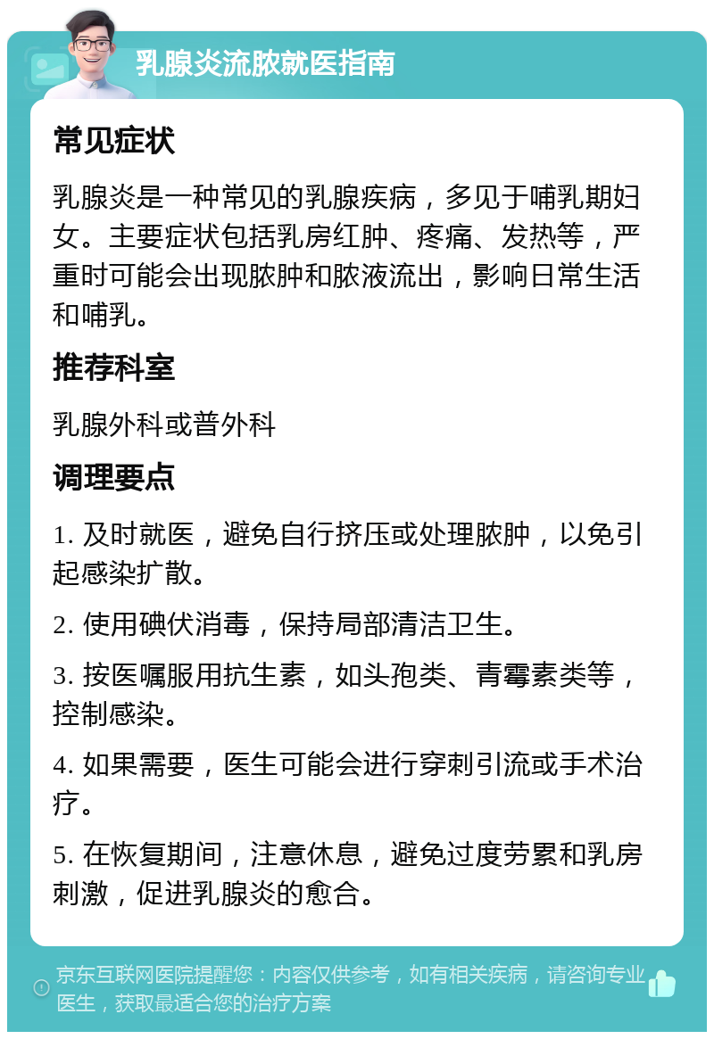 乳腺炎流脓就医指南 常见症状 乳腺炎是一种常见的乳腺疾病，多见于哺乳期妇女。主要症状包括乳房红肿、疼痛、发热等，严重时可能会出现脓肿和脓液流出，影响日常生活和哺乳。 推荐科室 乳腺外科或普外科 调理要点 1. 及时就医，避免自行挤压或处理脓肿，以免引起感染扩散。 2. 使用碘伏消毒，保持局部清洁卫生。 3. 按医嘱服用抗生素，如头孢类、青霉素类等，控制感染。 4. 如果需要，医生可能会进行穿刺引流或手术治疗。 5. 在恢复期间，注意休息，避免过度劳累和乳房刺激，促进乳腺炎的愈合。