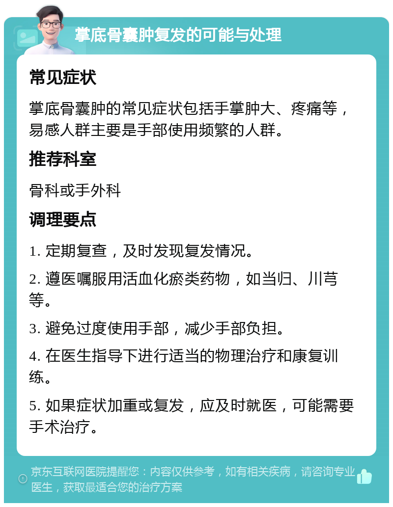 掌底骨囊肿复发的可能与处理 常见症状 掌底骨囊肿的常见症状包括手掌肿大、疼痛等，易感人群主要是手部使用频繁的人群。 推荐科室 骨科或手外科 调理要点 1. 定期复查，及时发现复发情况。 2. 遵医嘱服用活血化瘀类药物，如当归、川芎等。 3. 避免过度使用手部，减少手部负担。 4. 在医生指导下进行适当的物理治疗和康复训练。 5. 如果症状加重或复发，应及时就医，可能需要手术治疗。