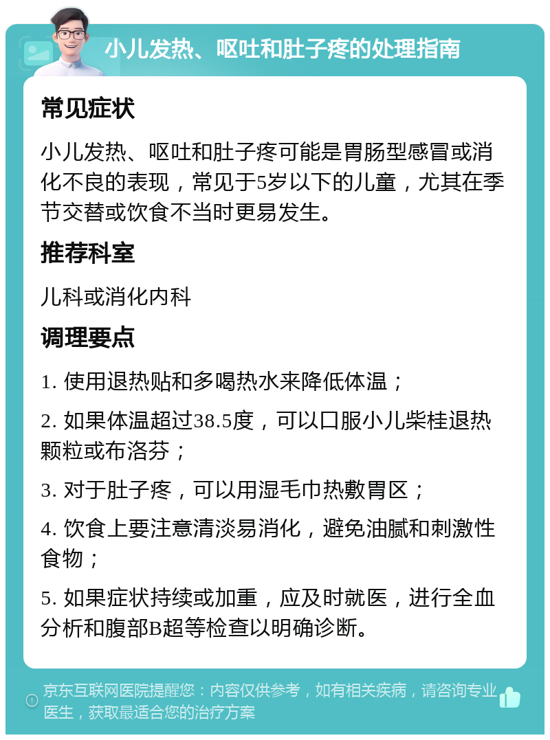 小儿发热、呕吐和肚子疼的处理指南 常见症状 小儿发热、呕吐和肚子疼可能是胃肠型感冒或消化不良的表现，常见于5岁以下的儿童，尤其在季节交替或饮食不当时更易发生。 推荐科室 儿科或消化内科 调理要点 1. 使用退热贴和多喝热水来降低体温； 2. 如果体温超过38.5度，可以口服小儿柴桂退热颗粒或布洛芬； 3. 对于肚子疼，可以用湿毛巾热敷胃区； 4. 饮食上要注意清淡易消化，避免油腻和刺激性食物； 5. 如果症状持续或加重，应及时就医，进行全血分析和腹部B超等检查以明确诊断。