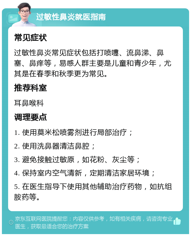 过敏性鼻炎就医指南 常见症状 过敏性鼻炎常见症状包括打喷嚏、流鼻涕、鼻塞、鼻痒等，易感人群主要是儿童和青少年，尤其是在春季和秋季更为常见。 推荐科室 耳鼻喉科 调理要点 1. 使用莫米松喷雾剂进行局部治疗； 2. 使用洗鼻器清洁鼻腔； 3. 避免接触过敏原，如花粉、灰尘等； 4. 保持室内空气清新，定期清洁家居环境； 5. 在医生指导下使用其他辅助治疗药物，如抗组胺药等。