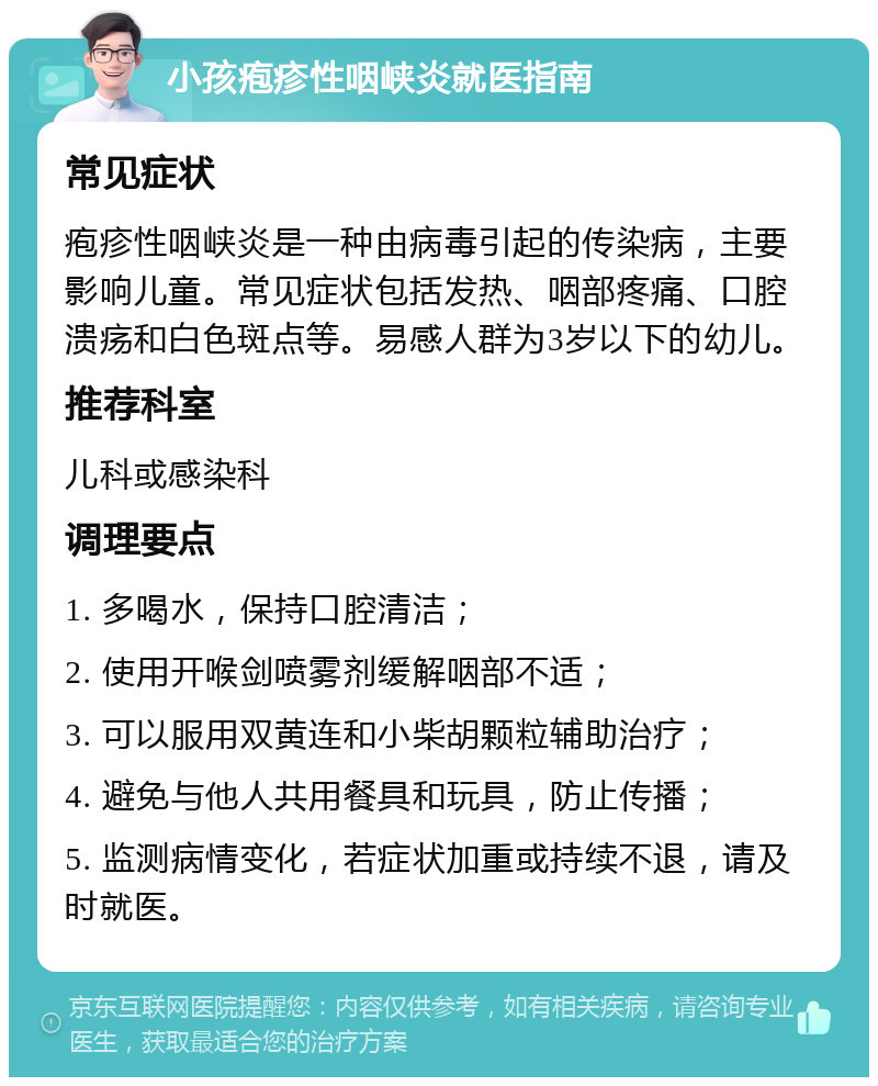 小孩疱疹性咽峡炎就医指南 常见症状 疱疹性咽峡炎是一种由病毒引起的传染病，主要影响儿童。常见症状包括发热、咽部疼痛、口腔溃疡和白色斑点等。易感人群为3岁以下的幼儿。 推荐科室 儿科或感染科 调理要点 1. 多喝水，保持口腔清洁； 2. 使用开喉剑喷雾剂缓解咽部不适； 3. 可以服用双黄连和小柴胡颗粒辅助治疗； 4. 避免与他人共用餐具和玩具，防止传播； 5. 监测病情变化，若症状加重或持续不退，请及时就医。