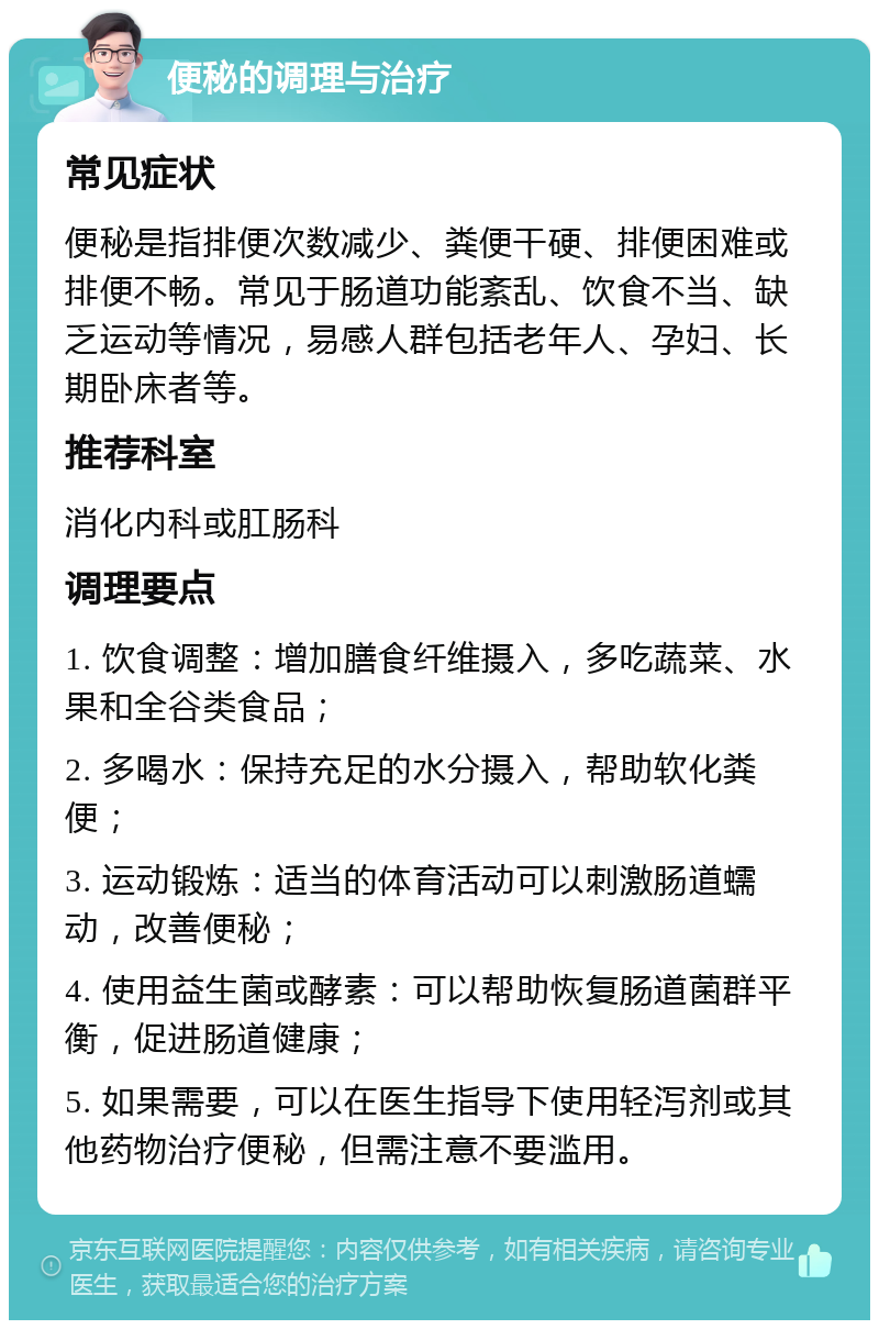 便秘的调理与治疗 常见症状 便秘是指排便次数减少、粪便干硬、排便困难或排便不畅。常见于肠道功能紊乱、饮食不当、缺乏运动等情况，易感人群包括老年人、孕妇、长期卧床者等。 推荐科室 消化内科或肛肠科 调理要点 1. 饮食调整：增加膳食纤维摄入，多吃蔬菜、水果和全谷类食品； 2. 多喝水：保持充足的水分摄入，帮助软化粪便； 3. 运动锻炼：适当的体育活动可以刺激肠道蠕动，改善便秘； 4. 使用益生菌或酵素：可以帮助恢复肠道菌群平衡，促进肠道健康； 5. 如果需要，可以在医生指导下使用轻泻剂或其他药物治疗便秘，但需注意不要滥用。