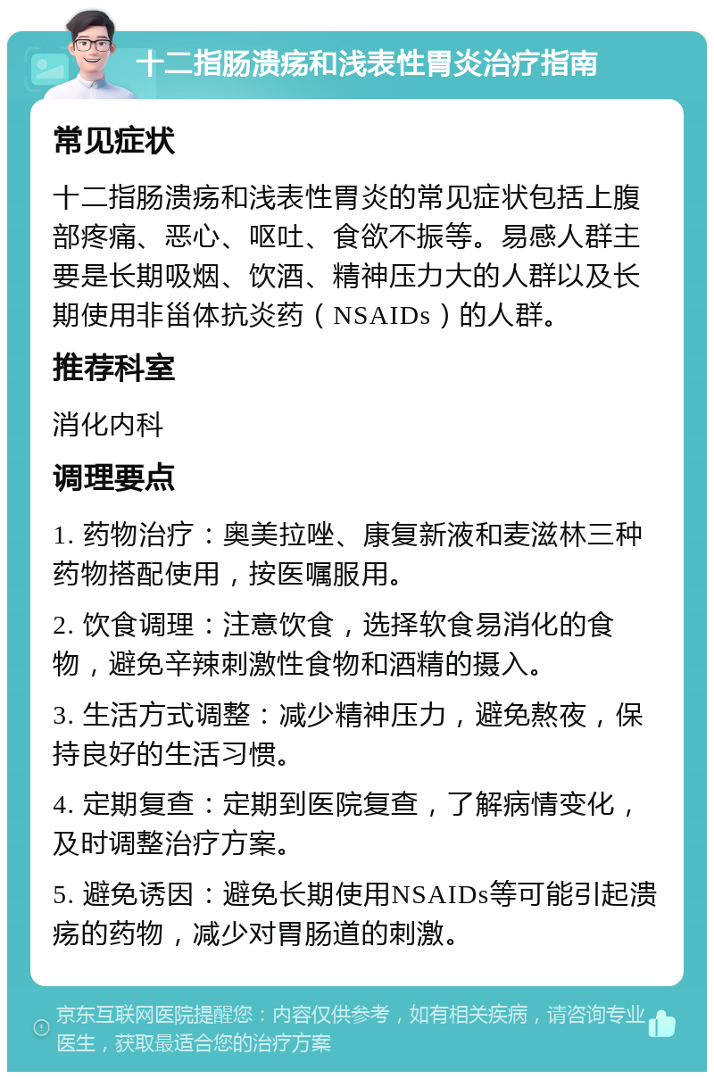 十二指肠溃疡和浅表性胃炎治疗指南 常见症状 十二指肠溃疡和浅表性胃炎的常见症状包括上腹部疼痛、恶心、呕吐、食欲不振等。易感人群主要是长期吸烟、饮酒、精神压力大的人群以及长期使用非甾体抗炎药（NSAIDs）的人群。 推荐科室 消化内科 调理要点 1. 药物治疗：奥美拉唑、康复新液和麦滋林三种药物搭配使用，按医嘱服用。 2. 饮食调理：注意饮食，选择软食易消化的食物，避免辛辣刺激性食物和酒精的摄入。 3. 生活方式调整：减少精神压力，避免熬夜，保持良好的生活习惯。 4. 定期复查：定期到医院复查，了解病情变化，及时调整治疗方案。 5. 避免诱因：避免长期使用NSAIDs等可能引起溃疡的药物，减少对胃肠道的刺激。