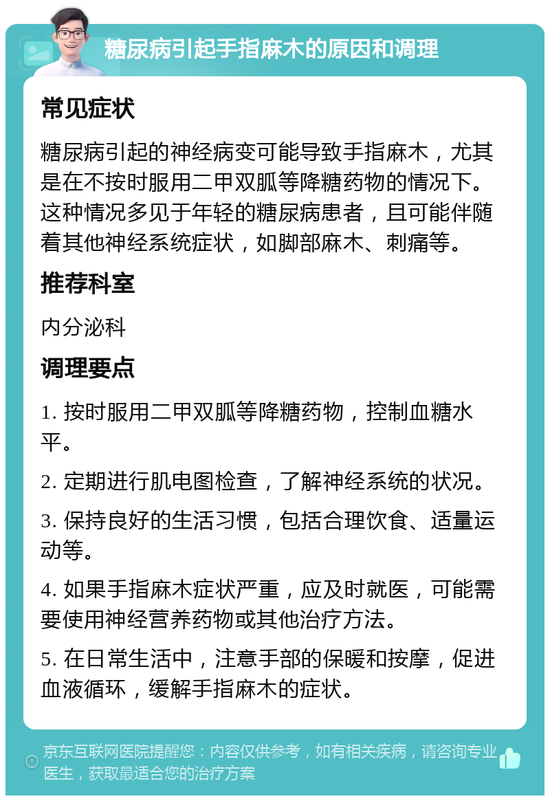 糖尿病引起手指麻木的原因和调理 常见症状 糖尿病引起的神经病变可能导致手指麻木，尤其是在不按时服用二甲双胍等降糖药物的情况下。这种情况多见于年轻的糖尿病患者，且可能伴随着其他神经系统症状，如脚部麻木、刺痛等。 推荐科室 内分泌科 调理要点 1. 按时服用二甲双胍等降糖药物，控制血糖水平。 2. 定期进行肌电图检查，了解神经系统的状况。 3. 保持良好的生活习惯，包括合理饮食、适量运动等。 4. 如果手指麻木症状严重，应及时就医，可能需要使用神经营养药物或其他治疗方法。 5. 在日常生活中，注意手部的保暖和按摩，促进血液循环，缓解手指麻木的症状。