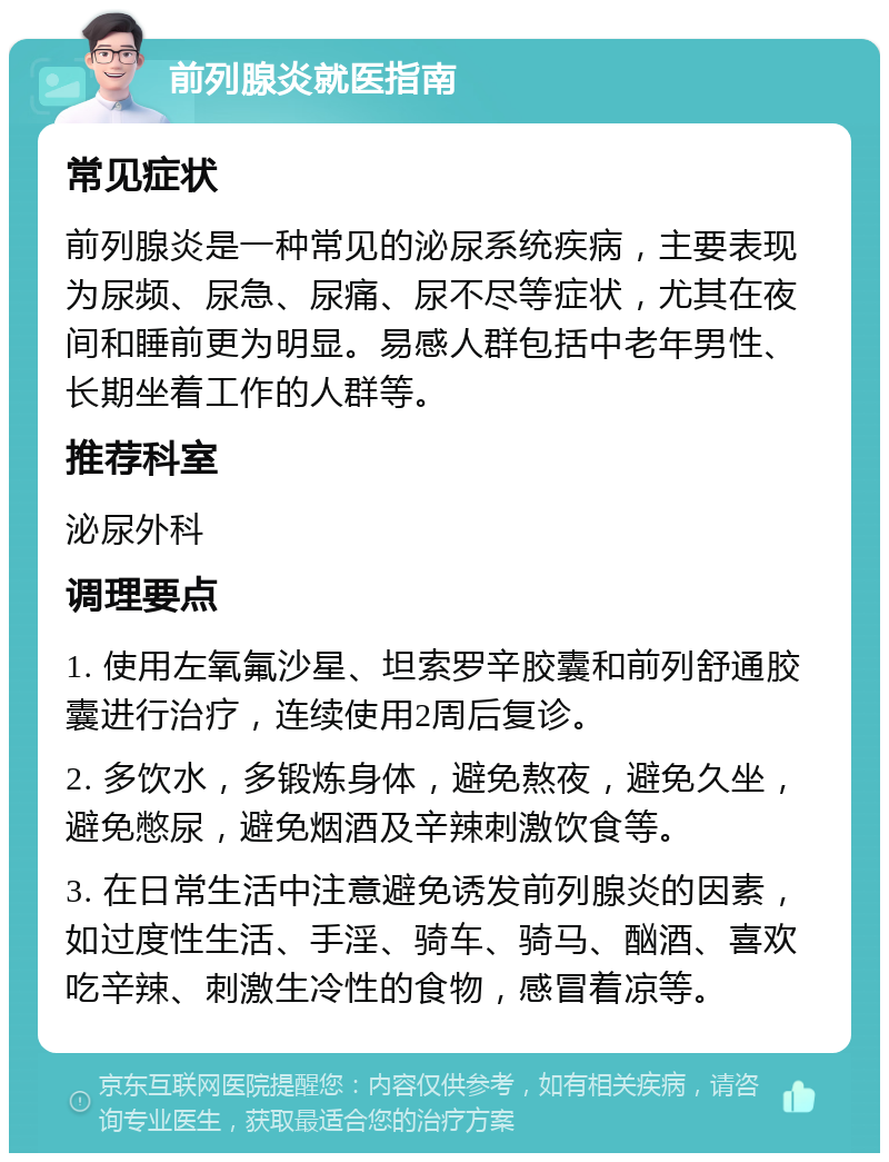 前列腺炎就医指南 常见症状 前列腺炎是一种常见的泌尿系统疾病，主要表现为尿频、尿急、尿痛、尿不尽等症状，尤其在夜间和睡前更为明显。易感人群包括中老年男性、长期坐着工作的人群等。 推荐科室 泌尿外科 调理要点 1. 使用左氧氟沙星、坦索罗辛胶囊和前列舒通胶囊进行治疗，连续使用2周后复诊。 2. 多饮水，多锻炼身体，避免熬夜，避免久坐，避免憋尿，避免烟酒及辛辣刺激饮食等。 3. 在日常生活中注意避免诱发前列腺炎的因素，如过度性生活、手淫、骑车、骑马、酗酒、喜欢吃辛辣、刺激生冷性的食物，感冒着凉等。