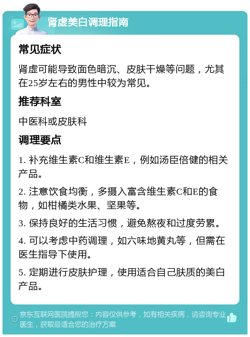 肾虚美白调理指南 常见症状 肾虚可能导致面色暗沉、皮肤干燥等问题，尤其在25岁左右的男性中较为常见。 推荐科室 中医科或皮肤科 调理要点 1. 补充维生素C和维生素E，例如汤臣倍健的相关产品。 2. 注意饮食均衡，多摄入富含维生素C和E的食物，如柑橘类水果、坚果等。 3. 保持良好的生活习惯，避免熬夜和过度劳累。 4. 可以考虑中药调理，如六味地黄丸等，但需在医生指导下使用。 5. 定期进行皮肤护理，使用适合自己肤质的美白产品。