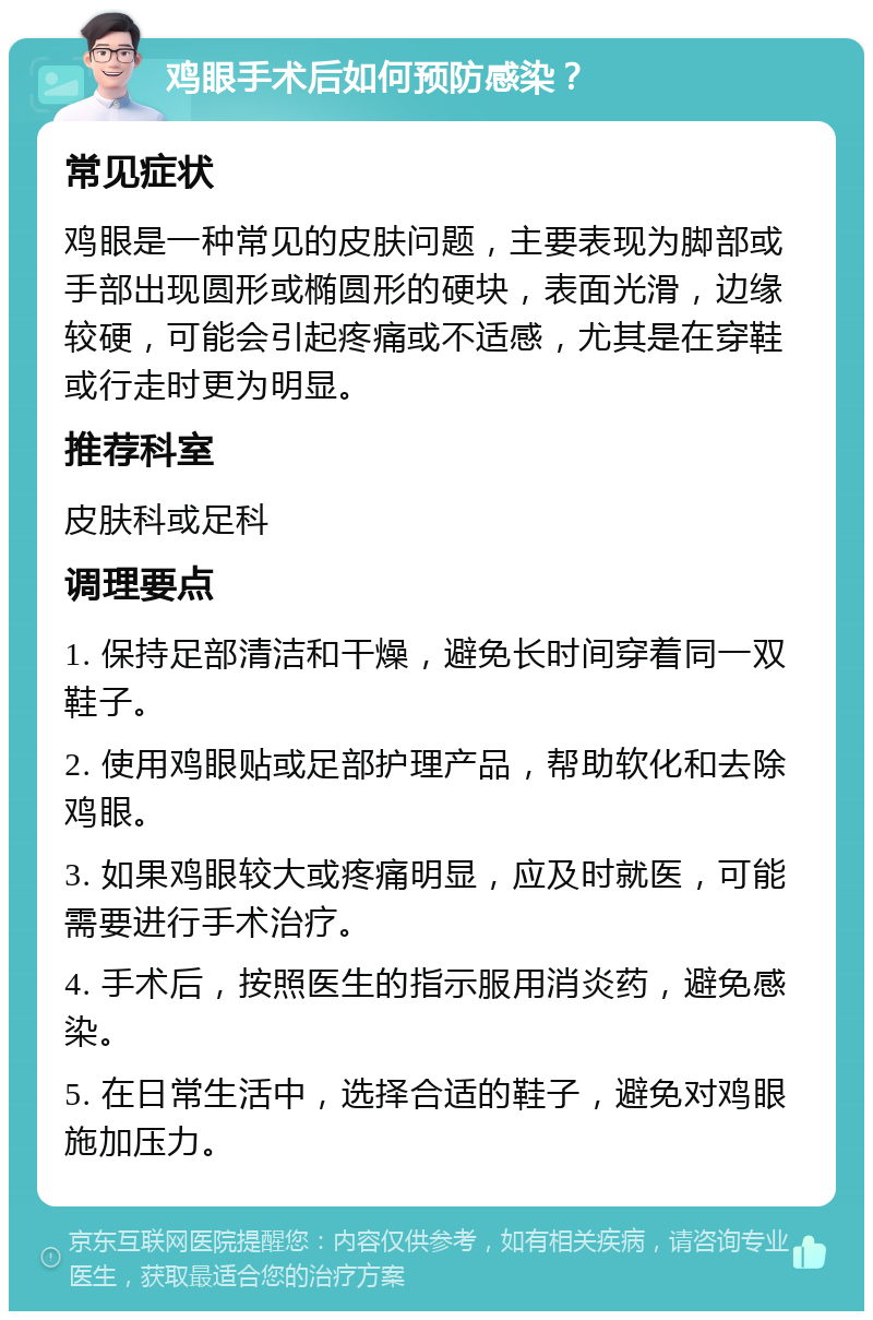 鸡眼手术后如何预防感染？ 常见症状 鸡眼是一种常见的皮肤问题，主要表现为脚部或手部出现圆形或椭圆形的硬块，表面光滑，边缘较硬，可能会引起疼痛或不适感，尤其是在穿鞋或行走时更为明显。 推荐科室 皮肤科或足科 调理要点 1. 保持足部清洁和干燥，避免长时间穿着同一双鞋子。 2. 使用鸡眼贴或足部护理产品，帮助软化和去除鸡眼。 3. 如果鸡眼较大或疼痛明显，应及时就医，可能需要进行手术治疗。 4. 手术后，按照医生的指示服用消炎药，避免感染。 5. 在日常生活中，选择合适的鞋子，避免对鸡眼施加压力。