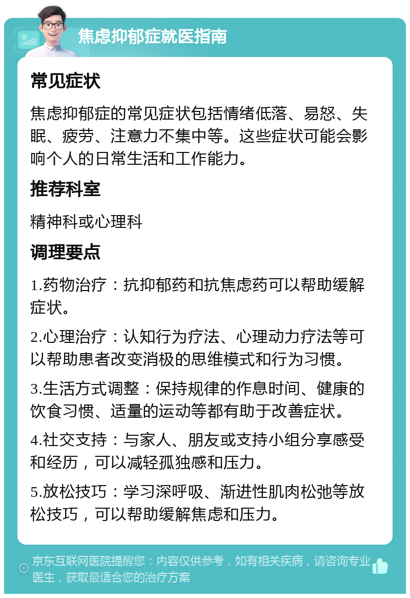 焦虑抑郁症就医指南 常见症状 焦虑抑郁症的常见症状包括情绪低落、易怒、失眠、疲劳、注意力不集中等。这些症状可能会影响个人的日常生活和工作能力。 推荐科室 精神科或心理科 调理要点 1.药物治疗：抗抑郁药和抗焦虑药可以帮助缓解症状。 2.心理治疗：认知行为疗法、心理动力疗法等可以帮助患者改变消极的思维模式和行为习惯。 3.生活方式调整：保持规律的作息时间、健康的饮食习惯、适量的运动等都有助于改善症状。 4.社交支持：与家人、朋友或支持小组分享感受和经历，可以减轻孤独感和压力。 5.放松技巧：学习深呼吸、渐进性肌肉松弛等放松技巧，可以帮助缓解焦虑和压力。