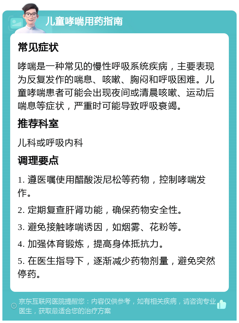 儿童哮喘用药指南 常见症状 哮喘是一种常见的慢性呼吸系统疾病，主要表现为反复发作的喘息、咳嗽、胸闷和呼吸困难。儿童哮喘患者可能会出现夜间或清晨咳嗽、运动后喘息等症状，严重时可能导致呼吸衰竭。 推荐科室 儿科或呼吸内科 调理要点 1. 遵医嘱使用醋酸泼尼松等药物，控制哮喘发作。 2. 定期复查肝肾功能，确保药物安全性。 3. 避免接触哮喘诱因，如烟雾、花粉等。 4. 加强体育锻炼，提高身体抵抗力。 5. 在医生指导下，逐渐减少药物剂量，避免突然停药。