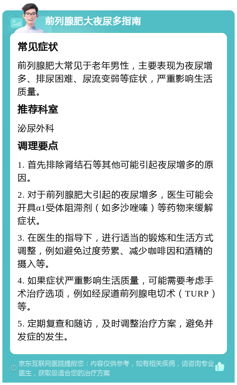 前列腺肥大夜尿多指南 常见症状 前列腺肥大常见于老年男性，主要表现为夜尿增多、排尿困难、尿流变弱等症状，严重影响生活质量。 推荐科室 泌尿外科 调理要点 1. 首先排除肾结石等其他可能引起夜尿增多的原因。 2. 对于前列腺肥大引起的夜尿增多，医生可能会开具α1受体阻滞剂（如多沙唑嗪）等药物来缓解症状。 3. 在医生的指导下，进行适当的锻炼和生活方式调整，例如避免过度劳累、减少咖啡因和酒精的摄入等。 4. 如果症状严重影响生活质量，可能需要考虑手术治疗选项，例如经尿道前列腺电切术（TURP）等。 5. 定期复查和随访，及时调整治疗方案，避免并发症的发生。