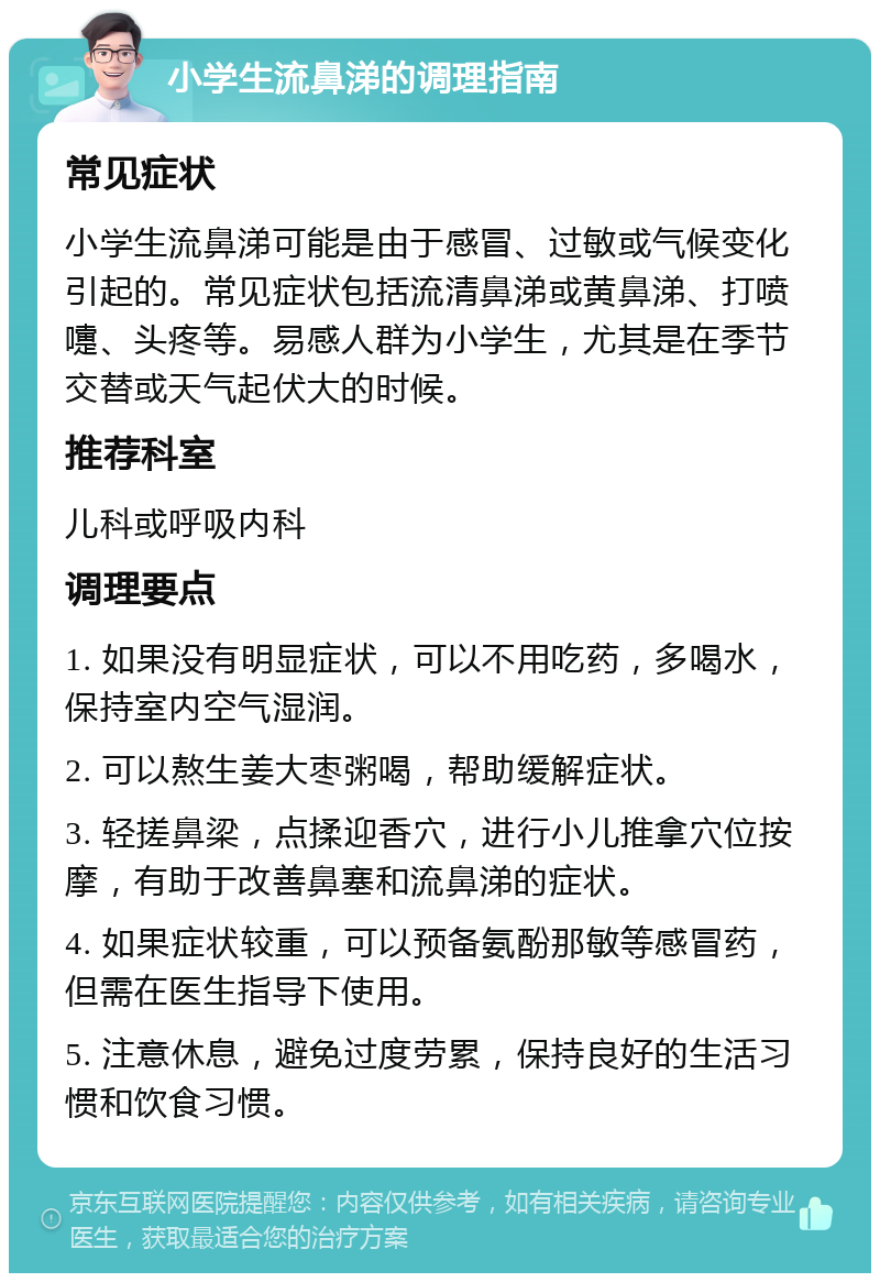 小学生流鼻涕的调理指南 常见症状 小学生流鼻涕可能是由于感冒、过敏或气候变化引起的。常见症状包括流清鼻涕或黄鼻涕、打喷嚏、头疼等。易感人群为小学生，尤其是在季节交替或天气起伏大的时候。 推荐科室 儿科或呼吸内科 调理要点 1. 如果没有明显症状，可以不用吃药，多喝水，保持室内空气湿润。 2. 可以熬生姜大枣粥喝，帮助缓解症状。 3. 轻搓鼻梁，点揉迎香穴，进行小儿推拿穴位按摩，有助于改善鼻塞和流鼻涕的症状。 4. 如果症状较重，可以预备氨酚那敏等感冒药，但需在医生指导下使用。 5. 注意休息，避免过度劳累，保持良好的生活习惯和饮食习惯。