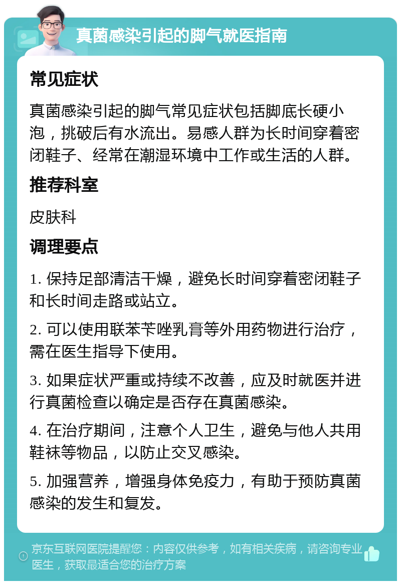 真菌感染引起的脚气就医指南 常见症状 真菌感染引起的脚气常见症状包括脚底长硬小泡，挑破后有水流出。易感人群为长时间穿着密闭鞋子、经常在潮湿环境中工作或生活的人群。 推荐科室 皮肤科 调理要点 1. 保持足部清洁干燥，避免长时间穿着密闭鞋子和长时间走路或站立。 2. 可以使用联苯苄唑乳膏等外用药物进行治疗，需在医生指导下使用。 3. 如果症状严重或持续不改善，应及时就医并进行真菌检查以确定是否存在真菌感染。 4. 在治疗期间，注意个人卫生，避免与他人共用鞋袜等物品，以防止交叉感染。 5. 加强营养，增强身体免疫力，有助于预防真菌感染的发生和复发。