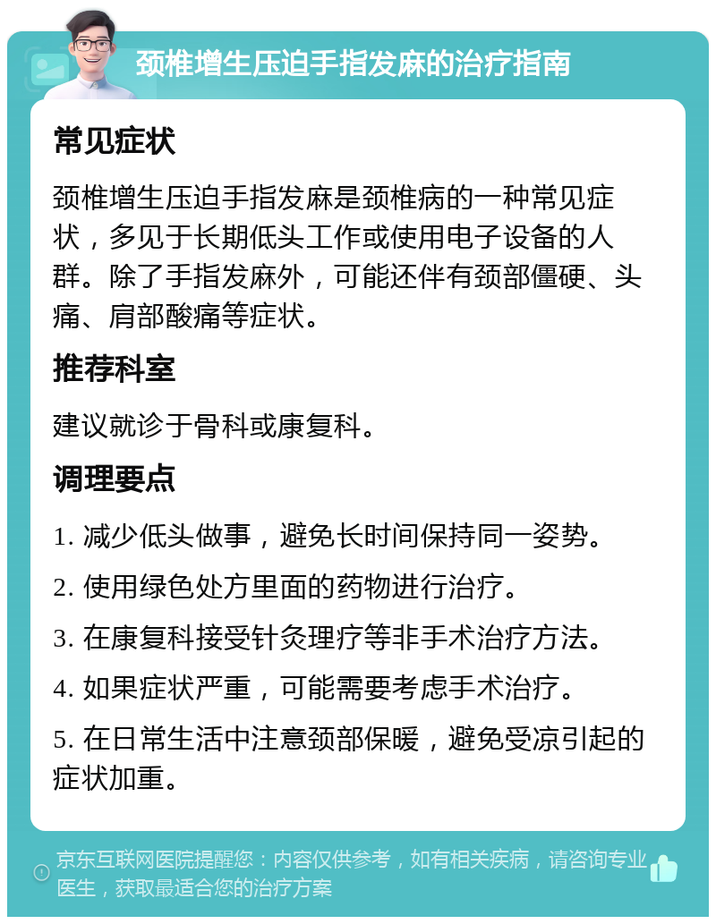 颈椎增生压迫手指发麻的治疗指南 常见症状 颈椎增生压迫手指发麻是颈椎病的一种常见症状，多见于长期低头工作或使用电子设备的人群。除了手指发麻外，可能还伴有颈部僵硬、头痛、肩部酸痛等症状。 推荐科室 建议就诊于骨科或康复科。 调理要点 1. 减少低头做事，避免长时间保持同一姿势。 2. 使用绿色处方里面的药物进行治疗。 3. 在康复科接受针灸理疗等非手术治疗方法。 4. 如果症状严重，可能需要考虑手术治疗。 5. 在日常生活中注意颈部保暖，避免受凉引起的症状加重。