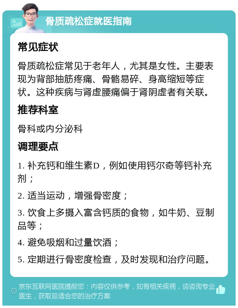 骨质疏松症就医指南 常见症状 骨质疏松症常见于老年人，尤其是女性。主要表现为背部抽筋疼痛、骨骼易碎、身高缩短等症状。这种疾病与肾虚腰痛偏于肾阴虚者有关联。 推荐科室 骨科或内分泌科 调理要点 1. 补充钙和维生素D，例如使用钙尔奇等钙补充剂； 2. 适当运动，增强骨密度； 3. 饮食上多摄入富含钙质的食物，如牛奶、豆制品等； 4. 避免吸烟和过量饮酒； 5. 定期进行骨密度检查，及时发现和治疗问题。